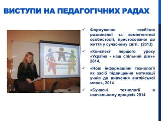  Формування всебічно
розвиненої та компетентної
особистості, пристосованої до
життя у сучасному світі. (2013)
 «Конспект першого уроку
«Україна - наш спільний дім»»
2014,
 «Нові інформаційні технології
як засіб підвищення мотивації
учнів до вивчення англійської
мови», 2014
 «Сучасні технології в
навчальному процесі» 2014
ВИСТУПИ НА ПЕДАГОГІЧНИХ РАДАХ
 