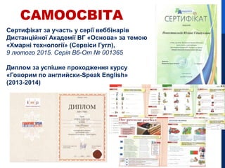 Сертифікат за участь у серії веббінарів
Дистанційної Академії ВГ «Основа» за темою
«Хмарні технології» (Сервіси Гугл),
9 лютого 2015. Серія Вб-От № 001365
Диплом за успішне проходження курсу
«Говорим по английски-Speak English»
(2013-2014)
САМООСВІТА
 