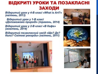 ВІДКРИТІ УРОКИ ТА ПОЗАКЛАСНІ
ЗАХОДИ
Відкритий урок у 4-В класі «What is Art?»
(квітень, 2013)
Відкритий урок у 1-В класі
«Допоможемо природі» (травень, 2014)
Відкритий урок у 2-В класі «В Кафе»
(жовтень, 2014)
Відкритий позакласний захід «Що? Де?
Коли? Світові рекорди» (квітень, 2011)
 