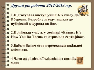 Другий рік роботи 2012-2013 н.р.
1.Підготувала виступ учнів 3-Б класу до свята
8 березня. Розробку заходу надала до
публікації в журнал on-line.
2.Приймала участь у семінарі «Exams: It’s
How You Do Them» та отримала сертифікат.
3.Бабюк Вадим став переможцем шкільної
олімпіади.
4 Член журі міської олімпіади з англійської
мови
 