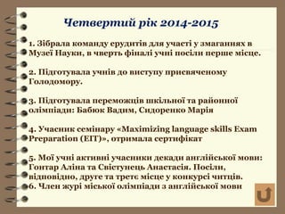 Четвертий рік 2014-2015
1. Зібрала команду ерудитів для участі у змаганнях в
Музеї Науки, в чверть фіналі учні посіли перше місце.
2. Підготувала учнів до виступу присвяченому
Голодомору.
3. Підготувала переможців шкільної та районної
олімпіади: Бабюк Вадим, Сидоренко Марія
4. Учасник семінару «Maximizing language skills Exam
Preparation (EIT)», отримала сертифікат
5. Мої учні активні учасники декади англійської мови:
Гонтар Аліна та Свістунець Анастасія. Посіли,
відповідно, друге та третє місце у конкурсі читців.
6. Член журі міської олімпіади з англійської мови
 