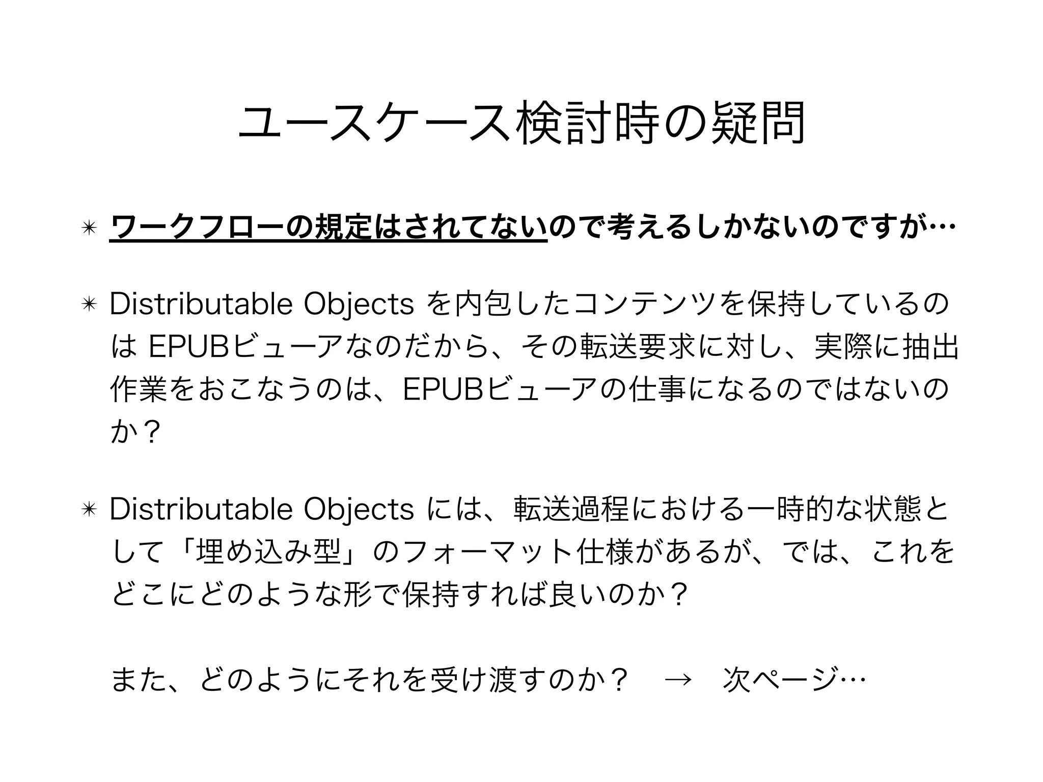 ユースケース検討時の疑問
✴ ワークフローの規定はされてないので考えるしかないのですが…
✴ Distributable Objects を内包したコンテンツを保持しているの
は EPUBビューアなのだから、その転送要求に対し、実際に抽出
作業をおこなうのは、EPUBビューアの仕事になるのではないの
か？
✴ Distributable Objects には、転送過程における一時的な状態と
して「埋め込み型」のフォーマット仕様があるが、では、これを
どこにどのような形で保持すれば良いのか？ 
 
また、どのようにそれを受け渡すのか？ → 次ページ…
 