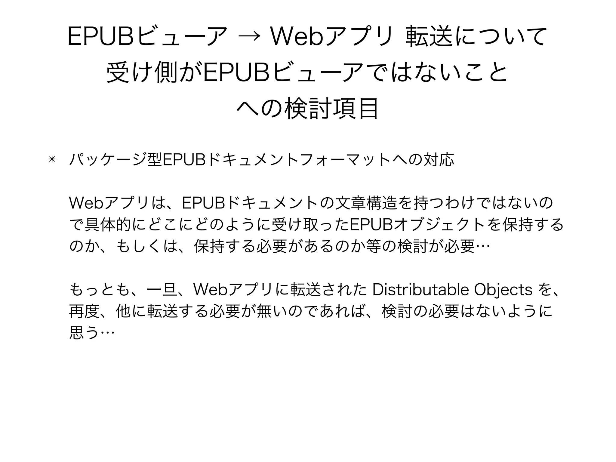 EPUBビューア → Webアプリ 転送について 
受け側がEPUBビューアではないこと 
への検討項目
✴ パッケージ型EPUBドキュメントフォーマットへの対応 
 
Webアプリは、EPUBドキュメントの文章構造を持つわけではないの
で具体的にどこにどのように受け取ったEPUBオブジェクトを保持する
のか、もしくは、保持する必要があるのか等の検討が必要… 
 
もっとも、一旦、Webアプリに転送された Distributable Objects を、
再度、他に転送する必要が無いのであれば、検討の必要はないように
思う…
 