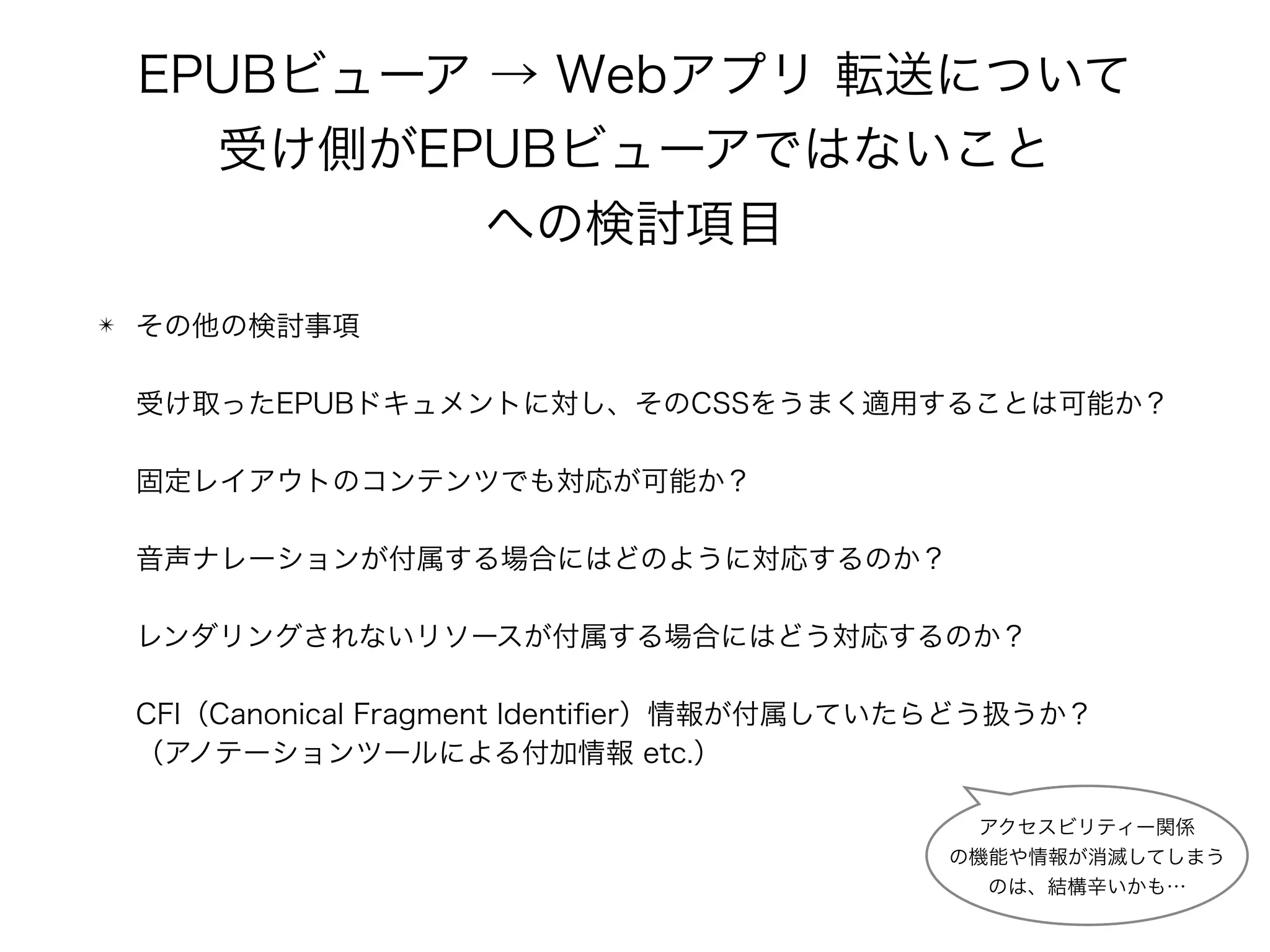 EPUBビューア → Webアプリ 転送について 
受け側がEPUBビューアではないこと 
への検討項目
✴ その他の検討事項 
 
受け取ったEPUBドキュメントに対し、そのCSSをうまく適用することは可能か？ 
 
固定レイアウトのコンテンツでも対応が可能か？ 
 
音声ナレーションが付属する場合にはどのように対応するのか？ 
 
レンダリングされないリソースが付属する場合にはどう対応するのか？ 
 
CFI（Canonical Fragment Identiﬁer）情報が付属していたらどう扱うか？ 
（アノテーションツールによる付加情報 etc.）
アクセスビリティー関係 
の機能や情報が消滅してしまう 
のは、結構辛いかも…
 