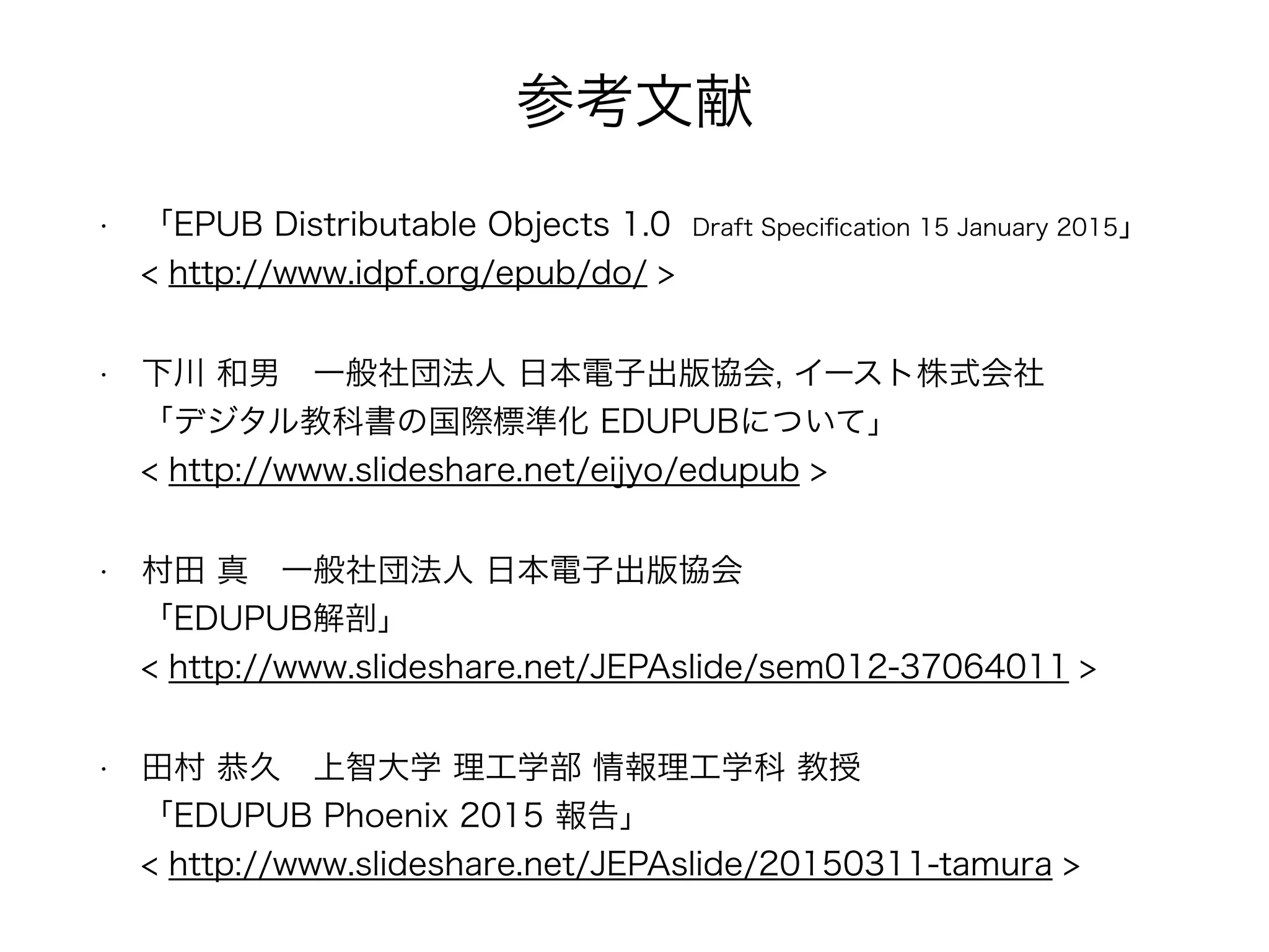 参考文献
• 「EPUB Distributable Objects 1.0 Draft Speciﬁcation 15 January 2015」 
< http://www.idpf.org/epub/do/ >
• 下川 和男 一般社団法人 日本電子出版協会, イースト株式会社 
「デジタル教科書の国際標準化 EDUPUBについて」 
< http://www.slideshare.net/eijyo/edupub >
• 村田 真 一般社団法人 日本電子出版協会 
「EDUPUB解剖」 
< http://www.slideshare.net/JEPAslide/sem012-37064011 >
• 田村 恭久 上智大学 理工学部 情報理工学科 教授 
「EDUPUB Phoenix 2015 報告」 
< http://www.slideshare.net/JEPAslide/20150311-tamura >
 