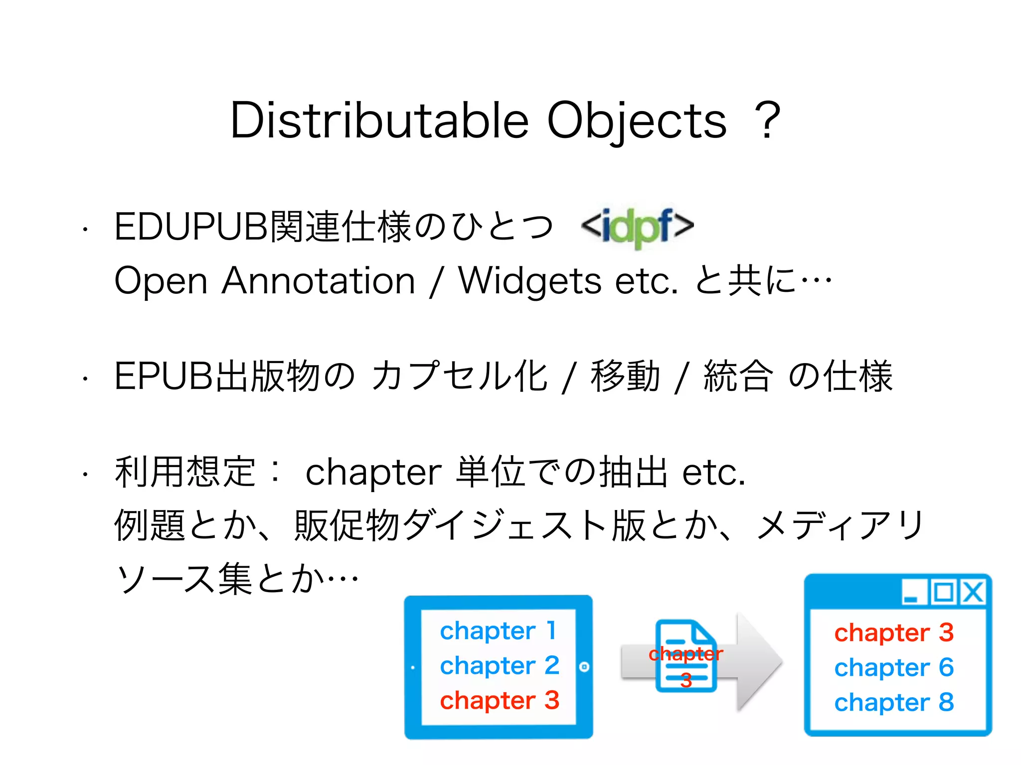 • EDUPUB関連仕様のひとつ 
Open Annotation / Widgets etc. と共に…
• EPUB出版物の カプセル化 / 移動 / 統合 の仕様
• 利用想定： chapter 単位での抽出 etc. 
例題とか、販促物ダイジェスト版とか、メディアリ
ソース集とか…
Distributable Objects ？
chapter 1 
chapter 2 
chapter 3
chapter 
3
chapter 3
chapter 6 
chapter 8
 