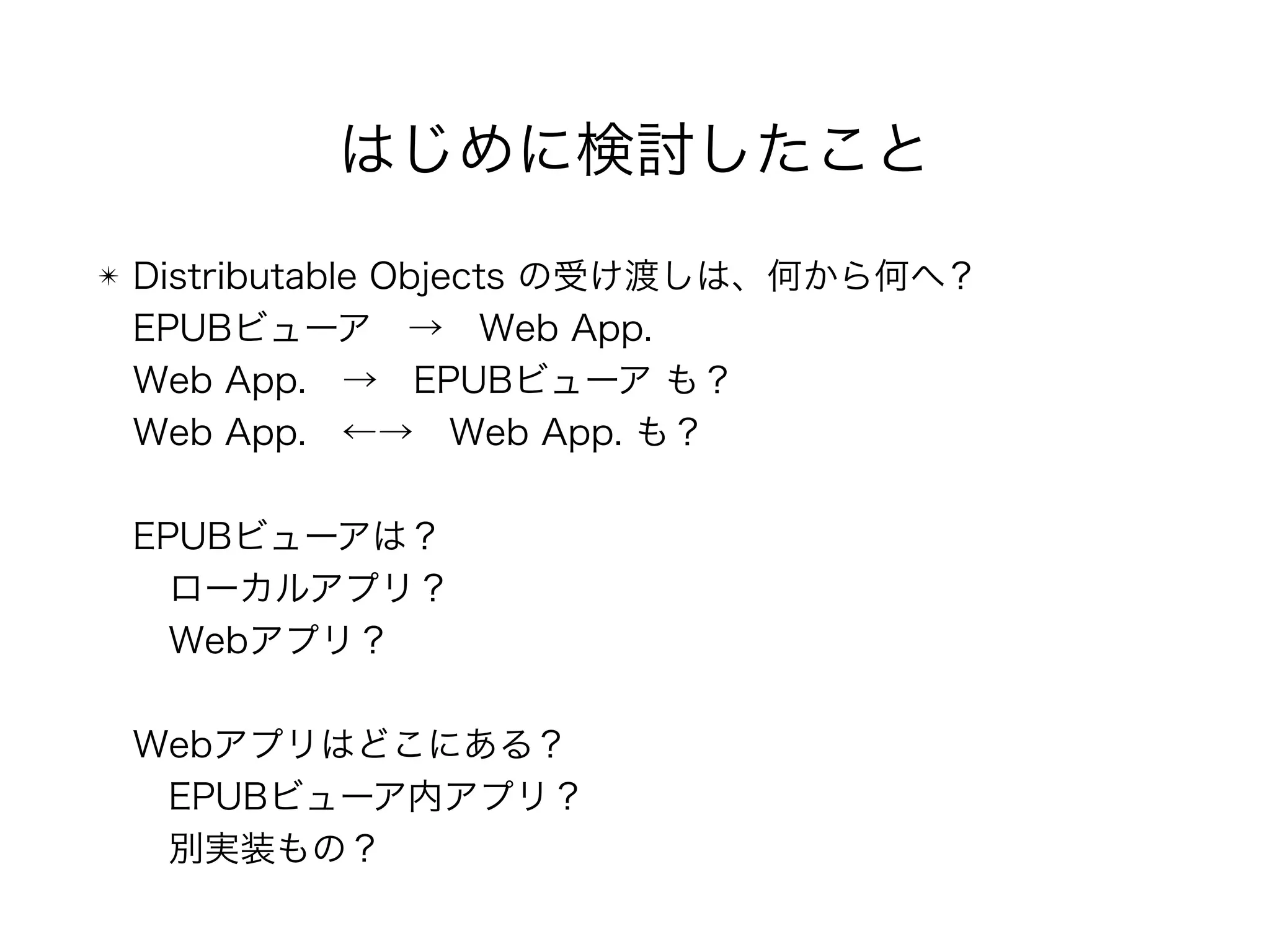 はじめに検討したこと
✴ Distributable Objects の受け渡しは、何から何へ？ 
EPUBビューア → Web App. 
Web App. → EPUBビューア も？ 
Web App. ←→ Web App. も？ 
 
EPUBビューアは？ 
 ローカルアプリ？ 
 Webアプリ？ 
 
Webアプリはどこにある？ 
 EPUBビューア内アプリ？ 
 別実装もの？
 