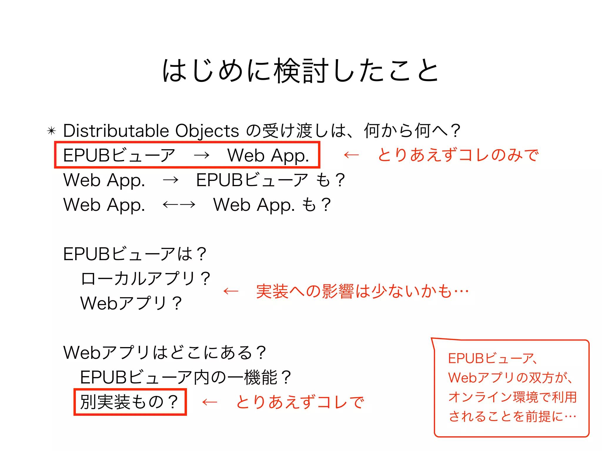 ✴ Distributable Objects の受け渡しは、何から何へ？ 
EPUBビューア → Web App. 
Web App. → EPUBビューア も？ 
Web App. ←→ Web App. も？ 
 
EPUBビューアは？ 
 ローカルアプリ？ 
 Webアプリ？ 
 
Webアプリはどこにある？ 
 EPUBビューア内の一機能？ 
 別実装もの？
← とりあえずコレのみで
← とりあえずコレで
← 実装への影響は少ないかも…
EPUBビューア、 
Webアプリの双方が、 
オンライン環境で利用 
されることを前提に…
はじめに検討したこと
 
