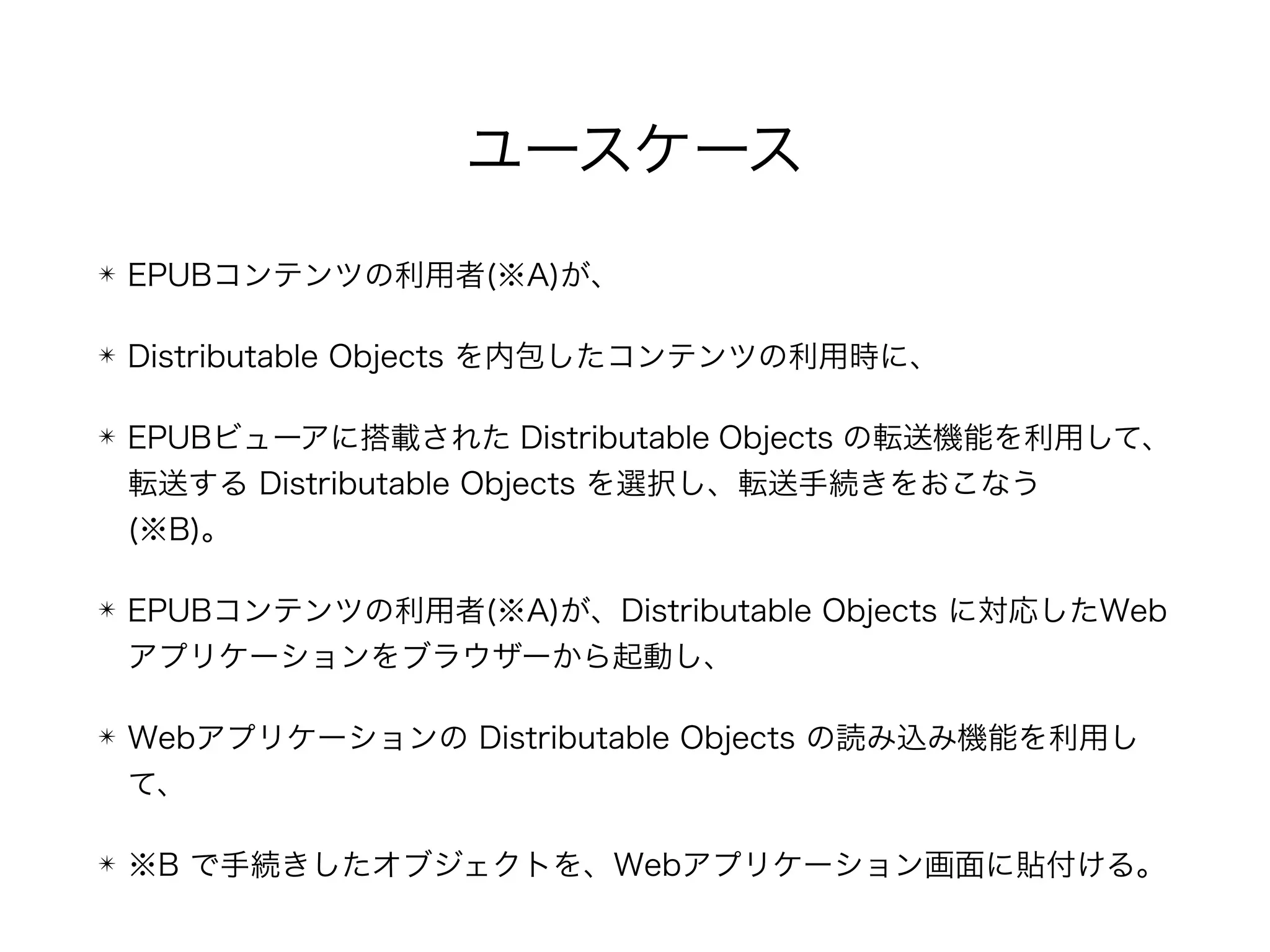 ユースケース
✴ EPUBコンテンツの利用者(※A)が、
✴ Distributable Objects を内包したコンテンツの利用時に、
✴ EPUBビューアに搭載された Distributable Objects の転送機能を利用して、
転送する Distributable Objects を選択し、転送手続きをおこなう 
(※B)。
✴ EPUBコンテンツの利用者(※A)が、Distributable Objects に対応したWeb
アプリケーションをブラウザーから起動し、
✴ Webアプリケーションの Distributable Objects の読み込み機能を利用し
て、
✴ ※B で手続きしたオブジェクトを、Webアプリケーション画面に貼付ける。
 