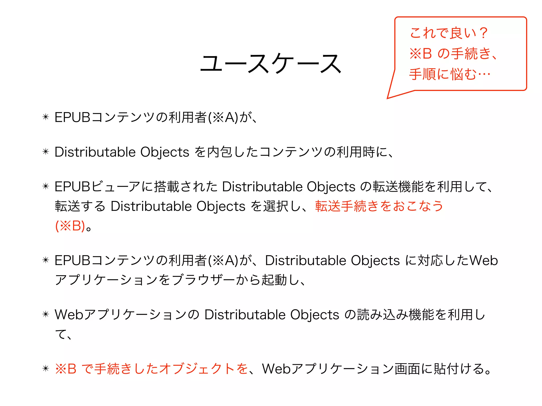 ユースケース
これで良い？ 
※B の手続き、 
手順に悩む…
✴ EPUBコンテンツの利用者(※A)が、
✴ Distributable Objects を内包したコンテンツの利用時に、
✴ EPUBビューアに搭載された Distributable Objects の転送機能を利用して、
転送する Distributable Objects を選択し、転送手続きをおこなう 
(※B)。
✴ EPUBコンテンツの利用者(※A)が、Distributable Objects に対応したWeb
アプリケーションをブラウザーから起動し、
✴ Webアプリケーションの Distributable Objects の読み込み機能を利用し
て、
✴ ※B で手続きしたオブジェクトを、Webアプリケーション画面に貼付ける。
 