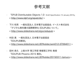 ο
? EPUB Distributable Objects 1.0 Draft Speci?cation 15 January 2015?
< http://www.idpf.org/epub/do/ >
? ´ ?һⷨ ձӳf, `ʽ?
ǥ̿ƕιH˜ʻ EDUPUBˤĤơ?
< http://www.slideshare.net/eijyo/edupub >
?  ?һⷨ ձӳf?
EDUPUBʡ?
< http://www.slideshare.net/JEPAslide/sem012-37064011 >
?  ?Ǵѧ ѧ ѧ ?
EDUPUB Phoenix 2015 桹?
< http://www.slideshare.net/JEPAslide/20150311-tamura >
 