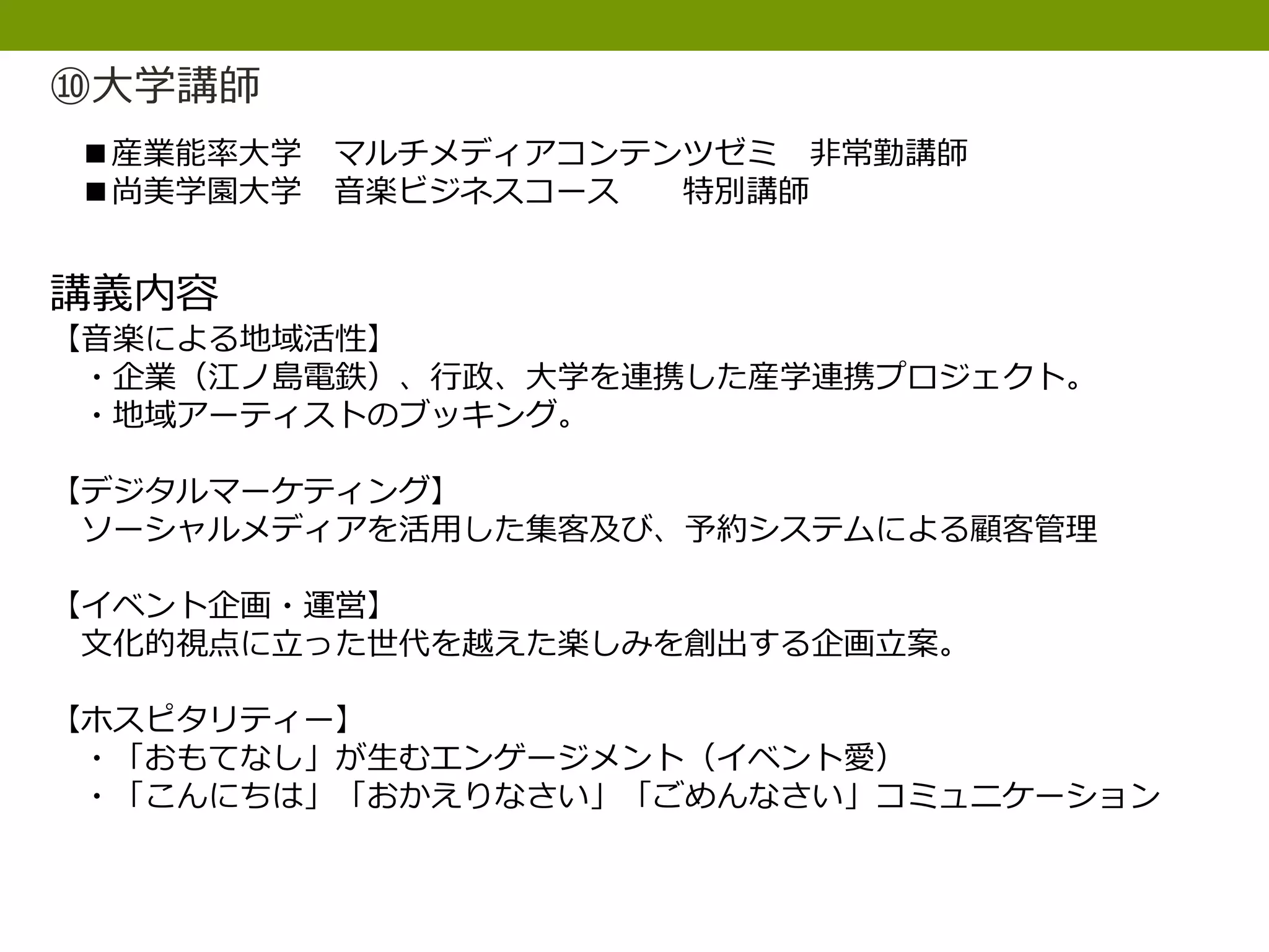 ⑩大学講師
■産業能率大学 マルチメディアコンテンツゼミ 非常勤講師
■尚美学園大学 音楽ビジネスコース 特別講師
講義内容
【音楽による地域活性】
・企業（江ノ島電鉄）、行政、大学を連携した産学連携プロジェクト。
・地域アーティストのブッキング。
【デジタルマーケティング】
ソーシャルメディアを活用した集客及び、予約システムによる顧客管理
【イベント企画・運営】
文化的視点に立った世代を越えた楽しみを創出する企画立案。
【ホスピタリティー】
・「おもてなし」が生むエンゲージメント（イベント愛）
・「こんにちは」「おかえりなさい」「ごめんなさい」コミュニケーション
 