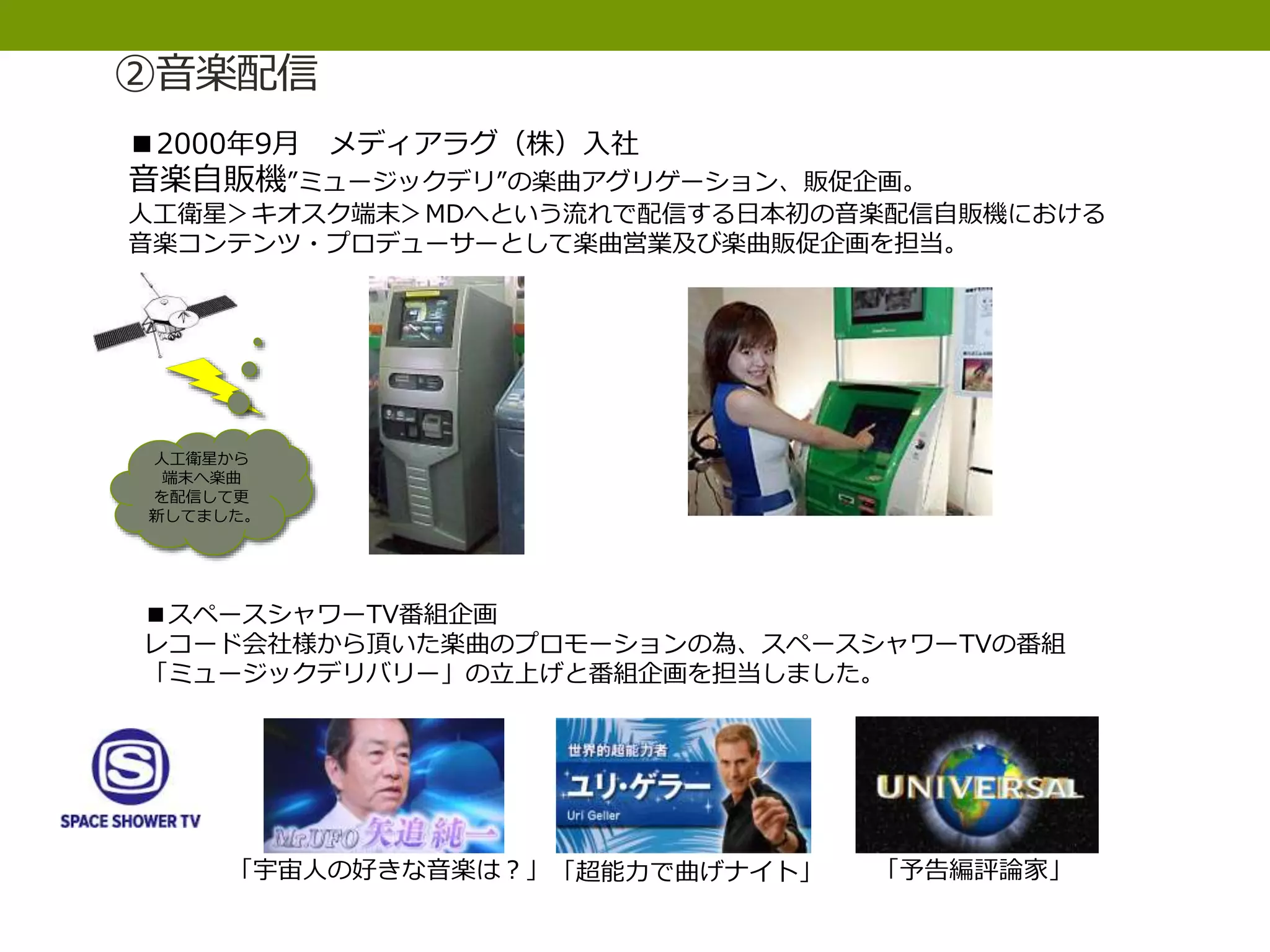 ②音楽配信
■2000年9月 メディアラグ（株）入社
音楽自販機”ミュージックデリ”の楽曲アグリゲーション、販促企画。
人工衛星＞キオスク端末＞MDへという流れで配信する日本初の音楽配信自販機における
音楽コンテンツ・プロデューサーとして楽曲営業及び楽曲販促企画を担当。
人工衛星から
端末へ楽曲
を配信して更
新してました。
■スペースシャワーTV番組企画
レコード会社様から頂いた楽曲のプロモーションの為、スペースシャワーTVの番組
「ミュージックデリバリー」の立上げと番組企画を担当しました。
「宇宙人の好きな音楽は？」「超能力で曲げナイト」 「予告編評論家」
 
