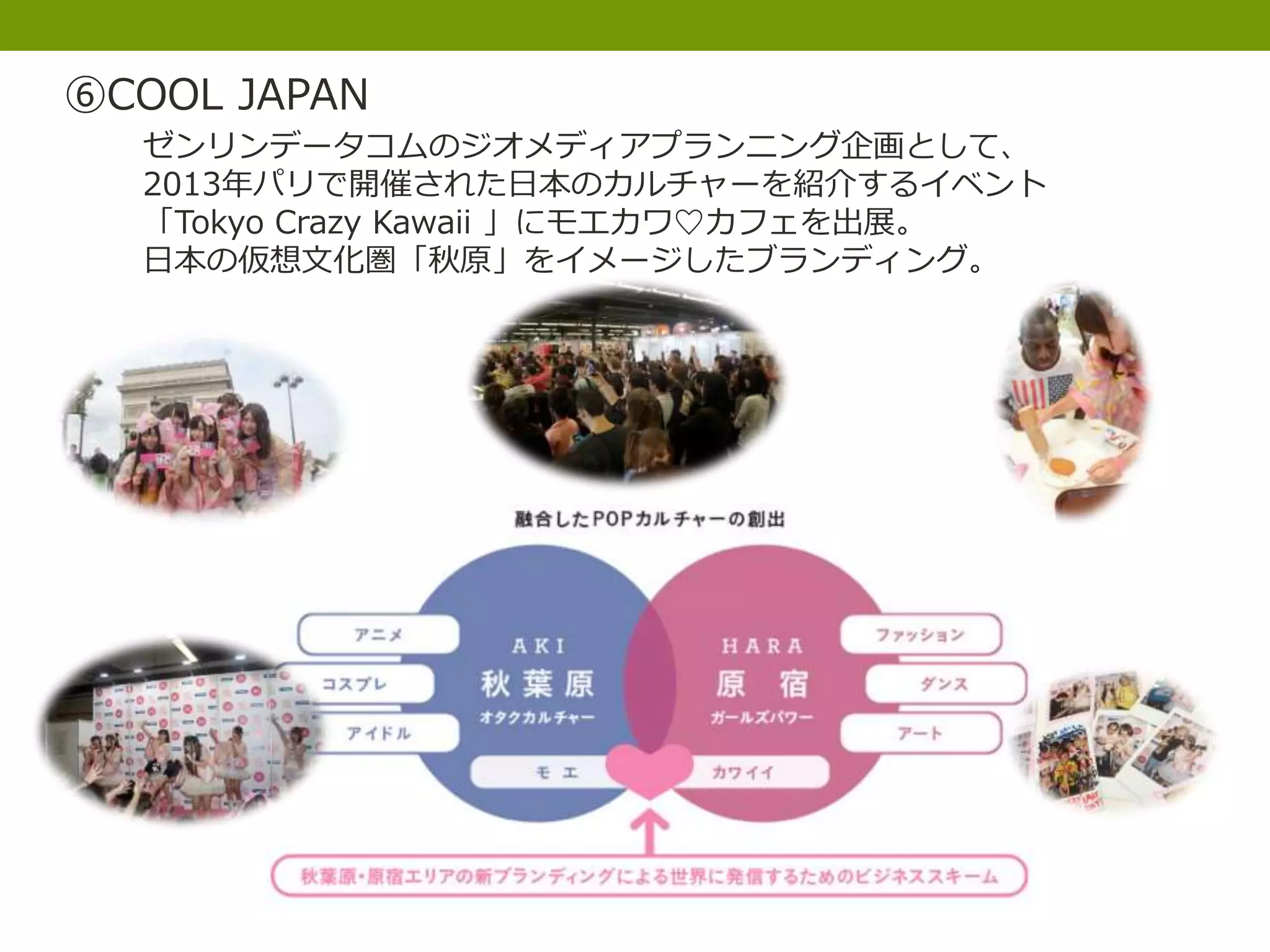 ⑥COOL JAPAN
ゼンリンデータコムのジオメディアプランニング企画として、
2013年パリで開催された日本のカルチャーを紹介するイベント
「Tokyo Crazy Kawaii 」にモエカワ♡カフェを出展。
日本の仮想文化圏「秋原」をイメージしたブランディング。
 