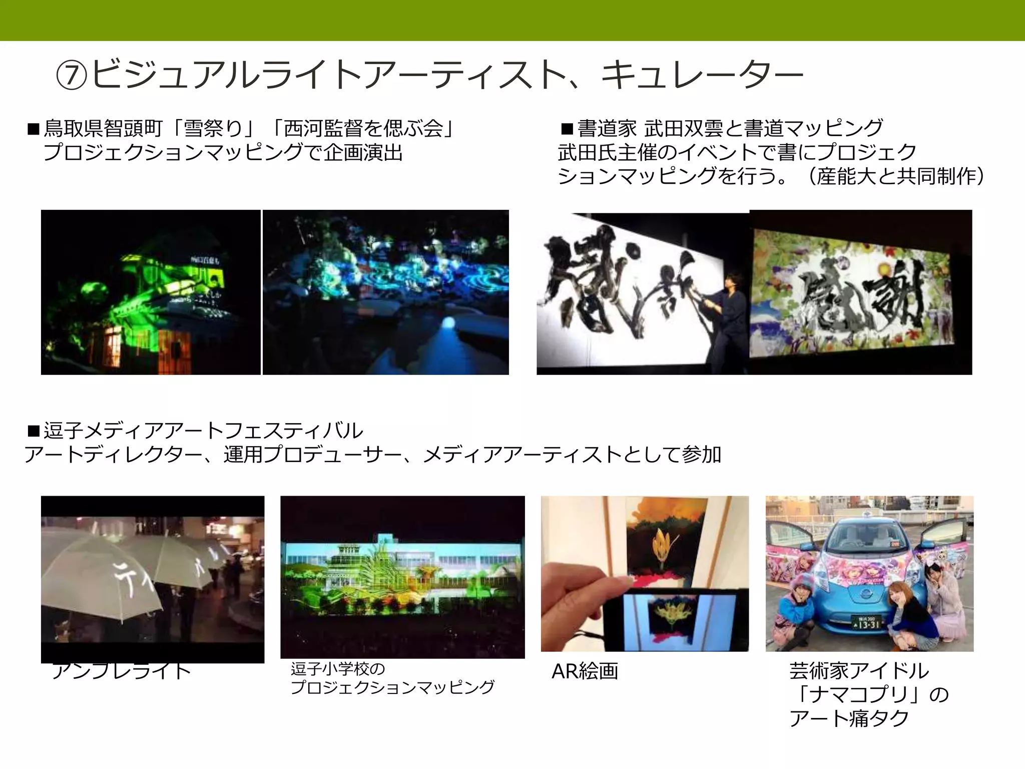 ⑦ビジュアルライトアーティスト、キュレーター
■鳥取県智頭町「雪祭り」「西河監督を偲ぶ会」
プロジェクションマッピングで企画演出
■書道家 武田双雲と書道マッピング
武田氏主催のイベントで書にプロジェク
ションマッピングを行う。（産能大と共同制作）
■逗子メディアアートフェスティバル
アートディレクター、運用プロデューサー、メディアアーティストとして参加
アンブレライト 逗子小学校の
プロジェクションマッピング
AR絵画 芸術家アイドル
「ナマコプリ」の
アート痛タク
 