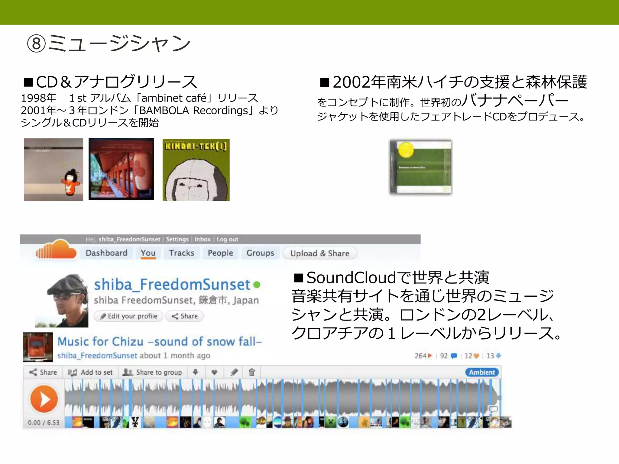 ⑧ミュージシャン
■CD＆アナログリリース
1998年 １st アルバム「ambinet café」リリース
2001年〜３年ロンドン「BAMBOLA Recordings」より
シングル＆CDリリースを開始
■2002年南米ハイチの支援と森林保護
をコンセプトに制作。世界初のバナナペーパー
ジャケットを使用したフェアトレードCDをプロデュース。
■SoundCloudで世界と共演
音楽共有サイトを通じ世界のミュージ
シャンと共演。ロンドンの2レーベル、
クロアチアの１レーベルからリリース。
 