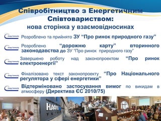 Співробітництво з Енергетичним
Співтовариством:
нова сторінка у взаємовідносинах
Розроблено та прийнято ЗУ “Про ринок природного газу”
Розроблено “дорожню карту” вторинного
законодавства до ЗУ “Про ринок природного газу”
Завершено роботу над законопроектом “Про ринок
електроенергії”
Фіналізовано текст законопроекту “Про Національного
регулятора у сфері енергетики”
Відтерміновано застосування вимог по викидам в
атмосферу (Директива ЄС 2010/75)
 