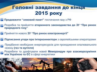 Головні завдання до кінця
2015 року
Продовжити “зимовий пакет” постачання газу з РФ
Розробка та прийняття вторинного законодавства до ЗУ “Про ринок
природного газу”
Прийняття нового ЗУ “Про ринок електроенергії”
Підписання угоди про інтерконнектори з європейськими операторами
Придбання необхідних енергоресурсів для проходження опалювального
сезону (газ та вугілля)
Розробити та драфтувати новий Меморандум про взаєморозуміння
між Україною та ЄС в сфері енергетики
 