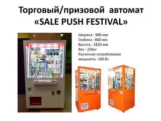 Торговый/призовой автомат
«SALE PUSH FESTIVAL»
Ширина : 980 мм
Глубина : 800 мм
Высота : 1820 мм
Вес : 250кг
Расчетная потребляемая
мощность: 100 Вт.
 