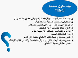 ‫مستمع‬ ‫تكون‬ ‫كيف‬
‫نشطا؟؟‬
.1‫االستماع‬ ‫لعملية‬ ‫االستعداد‬(‫المحاضرة‬ ‫حضور‬ ‫قبل‬ ‫الموضوع‬ ‫قراءة‬.)
.2‫الخارجية‬ ‫و‬ ‫الداخلية‬ ‫المشتتات‬ ‫في‬ ‫التحكم‬.
.3‫تصرفاته‬ ‫و‬ ‫القائل‬ ‫غلي‬ ‫ليس‬ ‫و‬ ‫يقال‬ ‫ما‬ ‫علي‬ ‫التركيز‬.
.4‫المتحدث‬ ‫عن‬ ‫كثيرا‬ ‫تبتعد‬ ‫عيناك‬ ‫تدع‬ ‫ال‬.
.5‫نظره‬ ‫وجهة‬ ‫عن‬ ‫المحاضر‬ ‫يعبر‬ ‫عندما‬ ‫مرنا‬ ‫كن‬.
.6‫المهمة‬ ‫المالحظات‬ ‫دون‬.
.7‫الكالم‬ ‫او‬ ‫باالشارة‬ ‫االستماع‬ ‫اثناء‬ ‫تفاعل‬ ‫و‬ ‫استجابة‬ ‫اظهر‬
.8‫ان‬ ‫خالل‬ ‫من‬ ‫وذلك‬ ‫المتحدث‬ ‫يقوله‬ ‫ما‬ ‫كل‬ ‫تتذكر‬ ‫تجعلك‬ ‫بطريقة‬ ‫استمع‬‫خراطك‬
‫االستماع‬ ‫عملية‬ ‫في‬ ‫كامل‬ ‫بشكل‬.
 