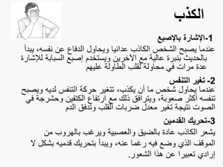 ‫الكذب‬
1-‫باإلصبع‬ ‫اإلشارة‬
‫نفس‬ ‫عن‬ ‫الدفاع‬ ‫ويحاول‬ ‫عدائيا‬ ‫الكاذب‬ ‫الشخص‬ ‫يصبح‬ ‫عندما‬‫يبدأ‬ ،‫ه‬
‫السب‬ ‫إصبع‬ ‫ويستخدم‬ ‫اآلخرين‬ ‫مع‬ ‫عالية‬ ‫بنبرة‬ ‫بالحديث‬‫لإلشارة‬ ‫ابة‬
‫عليهم‬ ‫الطاولة‬ ‫لقلب‬ ‫محاولة‬ ‫في‬ ‫مرات‬ ‫عدة‬
2-‫التنفس‬ ‫تغير‬
‫و‬ ‫لديه‬ ‫التنفس‬ ‫حركة‬ ‫تتغير‬ ،‫يكذب‬ ‫أن‬ ‫ما‬ ‫شخص‬ ‫يحاول‬ ‫عندما‬‫يصبح‬
‫و‬ ‫الكتفين‬ ‫ارتفاع‬ ‫مع‬ ‫ذلك‬ ‫ويترافق‬ ،‫صعوبة‬ ‫أكثر‬ ‫تنفسه‬‫في‬ ‫حشرجة‬
‫الدم‬ ‫وتدفق‬ ‫القلب‬ ‫ضربات‬ ‫معدل‬ ‫تغير‬ ‫نتيجة‬ ‫الصوت‬
3-‫القدمين‬ ‫تحريك‬
‫م‬ ‫بالهروب‬ ‫ويرغب‬ ‫والعصبية‬ ‫بالضيق‬ ‫عادة‬ ‫الكاذب‬ ‫يشعر‬‫ن‬
‫ب‬ ‫قدميه‬ ‫بتحريك‬ ‫ويبدأ‬ ،‫عنه‬ ‫رغما‬ ‫فيه‬ ‫وضع‬ ‫الذي‬ ‫الموقف‬‫ال‬ ‫شكل‬
‫الشعور‬ ‫هذا‬ ‫عن‬ ‫تعبيرا‬ ‫إرادي‬.
 