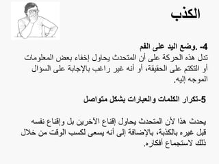 ‫الكذب‬
4-.‫الفم‬ ‫على‬ ‫اليد‬ ‫وضع‬
‫المعلو‬ ‫بعض‬ ‫إخفاء‬ ‫يحاول‬ ‫المتحدث‬ ‫أن‬ ‫على‬ ‫الحركة‬ ‫هذه‬ ‫تدل‬‫مات‬
‫ال‬ ‫على‬ ‫باإلجابة‬ ‫راغب‬ ‫غير‬ ‫أنه‬ ‫أو‬ ،‫الحقيقة‬ ‫على‬ ‫التكتم‬ ‫أو‬‫سؤال‬
‫إليه‬ ‫الموجه‬.
5-‫متواصل‬ ‫بشكل‬ ‫والعبارات‬ ‫الكلمات‬ ‫تكرار‬
‫نفس‬ ‫وإقناع‬ ‫بل‬ ‫اآلخرين‬ ‫إقناع‬ ‫يحاول‬ ‫المتحدث‬ ‫ألن‬ ‫هذا‬ ‫يحدث‬‫ه‬
‫الوق‬ ‫لكسب‬ ‫يسعى‬ ‫أنه‬ ‫إلى‬ ‫باإلضافة‬ ،‫بالكذبة‬ ‫غيره‬ ‫قبل‬‫خالل‬ ‫من‬ ‫ت‬
‫أفكاره‬ ‫الستجماع‬ ‫ذلك‬.
 