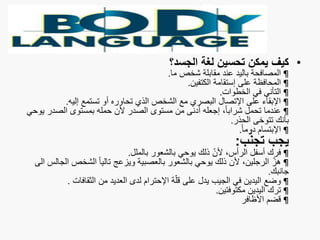 •‫الجسد؟‬ ‫لغة‬ ‫تحسين‬ ‫يمكن‬ ‫كيف‬
¶‫ما‬ ‫شخص‬ ‫مقابلة‬ ‫عند‬ ‫باليد‬ ‫المصافحة‬.
¶‫الكتفين‬ ‫إستقامة‬ ‫على‬ ‫المحافظة‬.
¶‫الخطوات‬ ‫في‬ ‫التأني‬.
¶‫إليه‬ ‫تستمع‬ ‫أو‬ ‫تحاوره‬ ‫الذي‬ ‫الشخص‬ ‫مع‬ ‫البصري‬ ‫اإلتصال‬ ‫على‬ ‫اإلبقاء‬.
¶‫ي‬ ‫الصدر‬ ‫بمستوى‬ ‫حمله‬ ‫ألن‬ ‫الصدر‬ ‫مستوى‬ ‫من‬ ‫أدنى‬ ‫إجعله‬ ،ً‫ا‬‫شراب‬ ‫تحمل‬ ‫عندما‬‫وحي‬
‫الحذر‬ ‫تتوخى‬ ‫بأنك‬.
¶ً‫ا‬‫دوم‬ ‫اإلبتسام‬.
‫ب‬ّ‫ن‬‫تج‬ ‫يجب‬:
¶‫بالملل‬ ‫بالشعور‬ ‫يوحي‬ ‫ذلك‬ ّ‫ن‬‫أل‬ ،‫الرأس‬ ‫أسفل‬ ‫فرك‬.
¶‫ال‬ ‫الشخص‬ ً‫ا‬‫تالي‬ ‫ويزعج‬ ‫بالعصبية‬ ‫بالشعور‬ ‫يوحي‬ ‫ذلك‬ ‫ألن‬ ،‫الرجلين‬ ّ‫هز‬‫الى‬ ‫جالس‬
‫جانبك‬.
¶‫الثقافات‬ ‫من‬ ‫العديد‬ ‫لدى‬ ‫اإلحترام‬ ‫ة‬ّ‫ل‬‫ق‬ ‫على‬ ‫يدل‬ ‫الجيب‬ ‫في‬ ‫اليدين‬ ‫وضع‬.
¶‫مكتوفتين‬ ‫اليدين‬ ‫ترك‬.
¶‫األظافر‬ ‫قضم‬
 