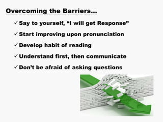 Overcoming the Barriers…
 Say to yourself, “I will get Response”
 Start improving upon pronunciation
 Develop habit of reading
 Understand first, then communicate
 Don’t be afraid of asking questions
 