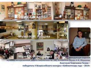 Музей Н.М. Рубцова
Музей Н.Ф. Фёдорова Заведующая отделом
музейно-экскурсионной работы Библиотеки № 180, основатель Музея Н.Ф. Фёдорова
Анастасия Георгиевна Гачева –
победитель II Всероссийского конкурса «Библиотекарь года – 2014»
Музей А.Л. Барто
 