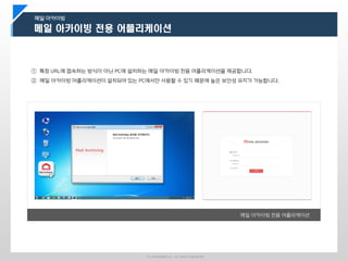 ⓒ LINUXWARES Inc. ALL RIGHTS RESERVED
메일 아카이빙
① 특정 URL에 접속하는 방식이 아닌 PC에 설치하는 메일 아카이빙 전용 어플리케이션을 제공합니다.
② 메일 아카이빙 어플리케이션이 설치되어 있는 PC에서만 사용할 수 있기 때문에 높은 보안성 유지가 가능합니다.
메일 아카이빙 전용 어플리케이션
 