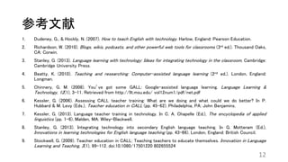 参考文献
1. Dudeney, G., & Hockly, N. (2007). How to teach English with technology. Harlow, England: Pearson Education.
2. Richardson, W. (2010). Blogs, wikis, podcasts, and other powerful web tools for classrooms (3rd ed.). Thousand Oaks,
CA: Corwin.
3. Stanley, G. (2013). Language learning with technology: Ideas for integrating technology in the classroom. Cambridge:
Cambridge University Press.
4. Beatty, K. (2010). Teaching and researching: Computer-assisted language learning (2nd ed.). London, England:
Longman.
5. Chinnery, G. M. (2008). You’ve got some GALL: Google-assisted language learning. Language Learning &
Technology, 12(1), 3-11. Retrieved from http://llt.msu.edu/ vol12num1/pdf/net.pdf
6. Kessler, G. (2006). Assessing CALL teacher training: What are we doing and what could we do better? In P.
Hubbard & M. Levy (Eds.), Teacher education in CALL (pp. 45-62). Philadelphia, PA: John Benjamins.
7. Kessler, G. (2013). Language teacher training in technology. In C. A. Chapelle (Ed.), The encyclopedia of applied
linguistics (pp. 1-6). Malden, MA: Wiley-Blackwell.
8. Stanley, G. (2013). Integrating technology into secondary English language teaching. In G. Motteram (Ed.),
Innovations in learning technologies for English language teaching (pp. 43-66). London, England: British Council.
9. Stockwell, G. (2009). Teacher education in CALL: Teaching teachers to educate themselves. Innovation in Language
Learning and Teaching, 3(1), 99-112. doi:10.1080/17501220 802655524
12
 