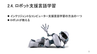 2.4. ロボット支援言語学習
 インテリジェントなコンピューター支援言語学習の方法の一つ
 ロボットが教える
9
 