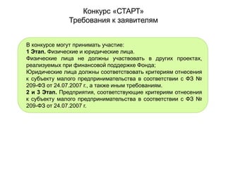 Конкурс «СТАРТ»
Требования к заявителям
В конкурсе могут принимать участие:
1 Этап. Физические и юридические лица.
Физические лица не должны участвовать в других проектах,
реализуемых при финансовой поддержке Фонда;
Юридические лица должны соответствовать критериям отнесения
к субъекту малого предпринимательства в соответствии с ФЗ №
209-ФЗ от 24.07.2007 г., а также иным требованиям.
2 и 3 Этап. Предприятия, соответствующие критериям отнесения
к субъекту малого предпринимательства в соответствии с ФЗ №
209-ФЗ от 24.07.2007 г.
 