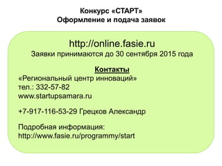 Конкурс «СТАРТ»
Оформление и подача заявок
http://online.fasie.ru
Заявки принимаются до 30 сентября 2015 года
Контакты
«Региональный центр инноваций»
тел.: 332-57-82
www.startupsamara.ru
+7-917-116-53-29 Грецков Александр
Подробная информация:
http://www.fasie.ru/programmy/start
 