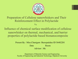 Preparation of Cellulose nanowhiskers and Their
Reinforcement Effect in Polylactide
Present By : Miss.Chanigarn Bureepukdee ID 56402201
Date Room
Advisor : Mr.
Influence of chemical surface modification of cellulose
nanowhisker on thermal, mechanical, and barrier
properties of polylactide based bionanocomposite
Vs
Department of Materials Science and Engineering
Faculty of Engineering and Industrial Technology, Silpakorn University
 