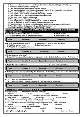 Mr. Mohammed Deushy Ata Secondary Three10
6- Someone asks you what you plan to do after school. You intend to go to the library.
7- Someone thanked you for helping him.
8- You are against the idea of using nuclear energy.
9- You are asked about your opinion about space travel. Give a reason for your opinion.
10- You are asked to express why you do a sport.
11- You express your opinion about Tuk Tuk giving a reason.
12- You look at the sky and predict the weather of tomorrow.
13- You meet your friend on 1st January.
14- You regretted travelling by car to Aswan.
15- You tell your friend why you choose Ali as a leader of the team.
16- You’ve arranged to have lunch with your brother tomorrow.
17- Your friend asks you if you would like to be a leader. You say yes and tell him why.
18- Your friend thinks that people will spend holiday on the moon.
19- Your teacher asks you why you enjoy learning English.
Mention the place, the speakers and the language function in each of the following
two mini-dialogues:
1-A: On which Platform is the train to Aswan? B: Platform No 5
A: Can you carry my bags to the platform, please? B: With pleasure, sir.
2- A: How do you like this T-shirt? B: It's lovely but I'd rather have it in white.
A: Red is in fashion now? B: But I can't stand it.
A: All right. I'll bring you a white one.
3- A: Can I get out for a walk?
B: Yes. But take care. It is wonderful to look down on the Earth that always spins. A : thanks , sir
4- A: What is wrong with you? B: I have a nasty headache.
A : how long have you been suffering from it? B : Two days.
5- A: Can you show me where I can try this dress on? B: The fitting rooms are on the left over there.
6- A : Have you repaired my watch?
B : Sorry, we haven't finished repairing it. You can collect it tomorrow.
Choose the correct answer from a, b, c, or d:
1.People usually ………to book their holidays every year.
a-queue b- line c-vote d-stand
2.July 2009 was the 40th ……………… of man first walking on the moon.
a-adversary b-annually c-university d-anniversary
3.It is thought……….. stations will be built up to enjoy space travel.
a-space b- spade c-spice d-spare
4.The space station itself will be like a giant spinning wheel with…. like a bike wheel.
a-speak b- spokes c-wires d-manners
5.The navy ……………. a new warship last week.
a-launched b-lunched c- punched d-attached
Place……………...- Speaker A: ……………- Speaker B:……..……….. - Function: …………..…..
Place: ……………….- Speaker A: …..……….. - Speaker B:……..……. - Function: ………….……..
Place: ……………….. - Speaker A: …..……….. - Speaker B:……..……….. - Function: ……………..………..
Place: ……………….. - Speaker A: …..……….. - Speaker B:……..……….. - Function: ……………..………..
Place: ……………….. - Speaker A: …..……….. - Speaker B:……..……….. - Function: ……………..………..
Place: ……………….. - Speaker A: …..……….. - Speaker B:……..……….. - Function: ……………..………..
 