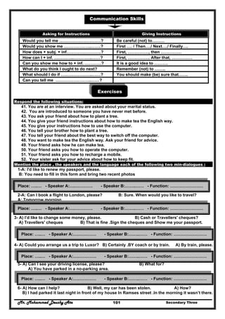 Mr. Mohammed Deushy Ata Secondary Three101
Communication Skills
Exercises
Respond the following situations:
41. You are at an interview. You are asked about your marital status.
42. You are introduced to someone you have never met before.
43. You ask your friend about how to plant a tree.
44. You give your friend instructions about how to make tea the English way.
45. You give your instructions how to use the computer.
46. You tell your brother how to plant a tree.
47. You tell your friend about the best way to switch off the computer.
48. You want to make tea the English way. Ask your friend for advice.
49. Your friend asks how he can make tea.
50. Your friend asks you how to operate the computer.
51. Your friend asks you how to recharge a mobile.
52. Your sister ask for your advice about how to keep fit.
Mention the place , the speakers and the language each of the following two min-dialogues :
1-A: I'd like to renew my passport, please.
B: You need to fill in this form and bring two recent photos
.
2-A: Can I book a flight to London, please? B: Sure. When would you like to travel?
A: Tomorrow morning.
3- A) I’d like to change some money, please. B) Cash or Travellers' cheques?
A) Travellers' cheques B) That is fine .Sign the cheques and Show me your passport.
4- A) Could you arrange us a trip to Luxor? B) Certainly .BY coach or by train. A) By train, please.
5- A) Can I see your driving license, please? B) What for?
A) You have parked in a no-parking area.
6- A) How can I help? B) Well, my car has been stolen. A) How?
B) I had parked it last night in front of my house In Ramses street .In the morning it wasn’t there.
Asking for Instructions Giving Instructions
Would you tell me …………………………? Be careful (not) to………
Would you show me ………………..…….? First …. / Then…./ Next…./ Finally….
How does + subj. + inf…………………….? First, ……………, then ……………
How can I + inf. …………..…………..……? First, ……………. After that, ……………
Can you show me how to + inf. …………? It is a good idea to ……….
What do you think I ought to do next? Remember (not) to ……..
What should I do if …………………..……? You should make (be) sure that…….
Can you tell me ……………………..……?
Place: …..… - Speaker A:….…………. - Speaker B:……..…… - Function: ……………………
Place: …..… - Speaker A:….…………. - Speaker B:……..…… - Function: ……………………
Place: …..… - Speaker A:….…………. - Speaker B:……..…… - Function: ……………………
Place: …..… - Speaker A:….…………. - Speaker B:……..…… - Function: ……………………
Place: …..… - Speaker A:….…………. - Speaker B:……..…… - Function: ……………………
 