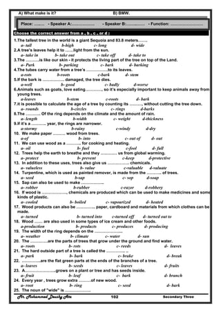 Mr. Mohammed Deushy Ata Secondary Three102
A) What make is it? B) BMW.
Choose the correct answer from a , b , c , or d :
1.The tallest tree in the world is a giant Sequoia and 83.8 meters…….
a- tall b-high c- long d- wide
2.A tree’s leaves help it to ……light from the sun.
a- take in b- take out c- take off d- take to
3.The ……….is like our skin - it protects the living part of the tree on top of the Land.
a- Park b- parking c- bark d- barking
4.The tubes carry water from a tree’s …………….to its leaves.
a-rots b-roots c-bark d- stem
5.If the bark is ……………. damaged, the tree dies.
a-well b- good c- badly d-worse
6.Animals such as goats, love eating…………, so it’s especially important to keep animals away from
young trees.
a-leaves b-stem c-roots d- bark
7.it is possible to calculate the age of a tree by counting its ………, without cutting the tree down.
a- rounds b-circles c- rings d-barks
8.The ……….. Of the ring depends on the climate and the amount of rain.
a- length b-width c- weight d-thickness
9.If it’s a ……….. year, the rings are narrower.
a-stormy b-rainy c-windy d-dry
10. We make paper ……… wood from trees.
a-of b- into c- out of d- out
11. We can use wood as a ……….. for cooking and heating.
a- oil b- fuel c-fool d- full
12. Trees help the earth to breathe and they ………… us from global warming.
a- protect b- prevent c-keep d-protective
13. In addition to these uses, trees also give us ……………. chemicals.
a- valueless b- value c-valuable d-valuate
14. Turpentine, which is used as painted remover, is made from the ……….. of trees.
a- seed b-sap c- sop d-soap
15. Sap can also be used to make ……………..
a- robber b-rubber c-razor d-robbery
16. If wood is ………………, chemicals are produced which can be used to make medicines and some
kinds of plastic.
a- cooled b- boiled c- vapourized d- heated
17. Wood products can also be ………….. paper, cardboard and materials from which clothes can be
made.
a- turned b- turned into c-turned off d- turned out to
18. Wood …… are also used in some types of ice cream and other foods.
a-production b- products c- produces d- producing
19. The width of the ring depends on the ………………...
a- weather b- climate c- water d- sun
20. The ………….are the parts of trees that grow under the ground and find water.
a- roots b- rots c- reeds d- leaves
21. The hard outside part of a tree is called the ………….. ..
a- park b- bark c- brake d- break
22. …………..are the flat green parts at the ends of the branches of a tree.
a- loaves b- seeds c- leaves d- fruits
23. A…………………..grows on a plant or tree and has seeds inside.
a- fruit b- leaf c- bark d- branch
24. Every year , trees grow extra ………of new wood.
a- root b- ring c- seed d- bark
25. The noun of "wide" is ……………….
Place: …..… - Speaker A:….…………. - Speaker B:……..…… - Function: ……………………
 