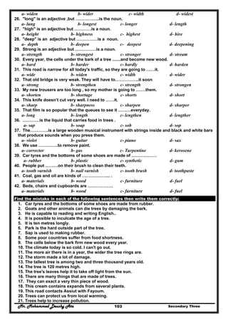 Mr. Mohammed Deushy Ata Secondary Three103
a- widen b- wider c- width d- widest
26. "long" is an adjective ,but ……………..is the noun.
a- lung b- longest c- longer d- length
27. "high" is an adjective but …………is a noun.
a- height b- highness c- highest d- hire
28. "deep" is an adjective but ……………is a noun.
a- depth b- deepen c- deepest d- deepening
29. Strong is an adjective but ……………is a noun.
a- strength b- strongest c- stronger d- stream
30. Every year, the cells under the bark of a tree .......and become new wood.
a- hard b- harder c- hardly d- harden
31. This road is narrow for all today's traffic, so they are going to ……it.
a- wide b- widen c- width d- wider
32. That old bridge is very weak. They will have to……………..it soon
a- strong b- strengthen c- strength d- strongen
33. My new trousers are too long , so my mother is going to …….them.
a- shorten b- shortage c- shorts d- short
34. This knife doesn’t cut very well. I need to ……it.
a- sharp b- sharpness c- sharpen d- sharper
35. That film is so popular that the queues to see it ………everyday.
a- long b- length c- lengthen d- lengther
36. …………is the liquid that carries food in trees .
a- sap b- soap c- sob d- sop
37. The………….is a large wooden musical instrument with strings inside and black and white bars
that produce sounds when you press them.
a- violet b- guitar c- piano d- sax
38. We use …………..to remove paint.
a- corrector b- gas c- Turpentine d- kerosene
39. Car tyres and the bottoms of some shoes are made of ………………
a- rubber b- plastic c- synthetic d- gum
40. People put ………on their brush to clean their teeth.
a- tooth varnish b- nail varnish c- tooth brush d- toothpaste
41. Coal, gas and oil are kinds of ……………….. .
a- materials b- wood c- furniture d- fuel
42. Beds, chairs and cupboards are ………………
a- materials b- wood c- furniture d- fuel
Find the mistake in each of the following sentences then write them correctly:
1. Car tyres and the bottoms of some shoes are made from rubber.
2. Goats and other animals can die trees by damaging the bark.
3. He is capable to reading and writing English..
4. It is possible to inculcate the age of a tree.
5. It is ten metres longly.
6. Park is the hard outside part of the tree.
7. Sap is used to making rubber.
8. Some poor countries suffer from food shortness.
9. The cells below the bark firm new wood every year.
10. The climate today is so cold. I can't go out.
11. The more air there is in a year, the wider the tree rings are.
12. The storm made a lot of damage.
13. The tallest tree is among two and three thousand years old.
14. The tree is 120 metres high.
15. The tree's leaves help it to take off light from the sun.
16. There are many things that are made of trees.
17. They can exact a very thin piece of wood.
18. This cream contains expands from several plants.
19. This road contacts Assiut with Fayoum.
20. Trees can protect us from local warming.
21. Trees help to increase pollution.
 
