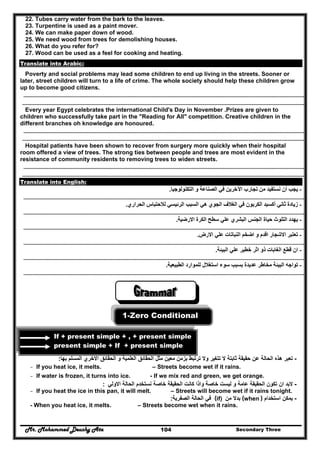 Mr. Mohammed Deushy Ata Secondary Three104
22. Tubes carry water from the bark to the leaves.
23. Turpentine is used as a paint mover.
24. We can make paper down of wood.
25. We need wood from trees for demolishing houses.
26. What do you refer for?
27. Wood can be used as a feel for cooking and heating.
Translate into Arabic:
Poverty and social problems may lead some children to end up living in the streets. Sooner or
later, street children will turn to a life of crime. The whole society should help these children grow
up to become good citizens.
………………………………………………………………………………………………………………………………………………………………………………………….………………………
…………………………………………………………………………………………………………………………………………………………………………………………………………………..
Every year Egypt celebrates the international Child's Day in November .Prizes are given to
children who successfully take part in the "Reading for All" competition. Creative children in the
different branches oh knowledge are honoured.
………………………………………………………………………………………………………………………………………………………………………………………….………………………
…………………………………………………………………………………………………………………………………………………………………………………………………………………..
Hospital patients have been shown to recover from surgery more quickly when their hospital
room offered a view of trees. The strong ties between people and trees are most evident in the
resistance of community residents to removing trees to widen streets.
………………………………………………………………………………………………………………………………………………………………………………………….………………………
…………………………………………………………………………………………………………………………………………………………………………………………………………………..
Translate into English:
-‫التكنولوجيا‬ ‫و‬ ‫الصناعة‬ ‫في‬ ‫اآلخرين‬ ‫تجارب‬ ‫من‬ ‫نستفيد‬ ‫أن‬ ‫يجب‬.
………………………………………………………………………………………………………………………………………………………………………………………….………………………
-‫الحراري‬ ‫لالحتباس‬ ‫الرئيسي‬ ‫السبب‬ ‫ھي‬ ‫الجوي‬ ‫الغالف‬ ‫في‬ ‫الكربون‬ ‫أكسيد‬ ‫ثاني‬ ‫زيادة‬.
………………………………………………………………………………………………………………………………………………………………………………………….………………………
-‫سطح‬ ‫علي‬ ‫البشري‬ ‫الجنس‬ ‫حياة‬ ‫التلوث‬ ‫يھدد‬‫االرضية‬ ‫الكرة‬.
………………………………………………………………………………………………………………………………………………………………………………………….………………………
-‫االرض‬ ‫علي‬ ‫النباتات‬ ‫اضخم‬ ‫و‬ ‫اقدم‬ ‫االشجار‬ ‫تعتبر‬.
………………………………………………………………………………………………………………………………………………………………………………………….………………………
-‫ع‬ ‫خطير‬ ‫اثر‬ ‫ذو‬ ‫الغابات‬ ‫قطع‬ ‫ان‬‫البيئة‬ ‫لي‬.
………………………………………………………………………………………………………………………………………………………………………………………….………………………
-‫الطبيعية‬ ‫للموارد‬ ‫استغالل‬ ‫سوء‬ ‫بسبب‬ ‫عديدة‬ ‫مخاطر‬ ‫البيئة‬ ‫تواجه‬.
………………………………………………………………………………………………………………………………………………………………………………………….………………………
1-Zero Conditional
If + present simple + , + present simple
present simple + If + present simple
-‫حقيقة‬ ‫عن‬ ‫الحالة‬ ‫ھذه‬ ‫تعبر‬‫بھا‬ ‫المسلم‬ ‫االخري‬ ‫الحقائق‬ ‫و‬ ‫العلمية‬ ‫الحقائق‬ ‫مثل‬ ‫معين‬ ‫بزمن‬ ‫ترتبط‬ ‫وال‬ ‫تتغير‬ ‫ال‬ ‫ثابتة‬:
- If you heat ice, it melts. – Streets become wet if it rains.
- If water is frozen, it turns into ice. - If we mix red and green, we get orange.
-‫االولي‬ ‫الحالة‬ ‫نستخدم‬ ‫خاصة‬ ‫الحقيقة‬ ‫كانت‬ ‫واذا‬ ‫خاصة‬ ‫ليست‬ ‫و‬ ‫عامة‬ ‫الحقيقة‬ ‫تكون‬ ‫ان‬ ‫البد‬:
- If you heat the ice in this pan, it will melt. – Streets will become wet if it rains tonight.
-‫استخدام‬ ‫يمكن‬(when )‫من‬ ‫بدال‬(if)‫الصفرية‬ ‫الحالة‬ ‫في‬:
- When you heat ice, it melts. – Streets become wet when it rains.
 
