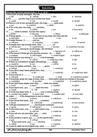 Mr. Mohammed Deushy Ata Secondary Three108
Exercises
Choose the correct answer from a , b , c , or d :
7.If the bark is badly damaged , the tree ………………
a- die b- will die c- dies d- shall die
8.You …………see the rings if you cut the tree down.
a- could b- can c- would d- should
9.If there’s a lot of rain during the year, the rings ………. quiet wide.
a- are b- would be c- will be d- shall be
10. If it’s a dry year, the rings ………narrower.
a- be b- will be c- are d- have been
11. ……….water is boiled , it turns into vapour.
a-While b- Because c- When d-Although
12. If those goats …………………..the bark on my trees, the trees will die.
a- had eaten b- are eating c- ate d- eat
13. If water freezes , It ………….into ice.
a- will turn b- is turning c- turns d- turned
14. If people don’t get enough food , they ………………..ill.
a- will become b- would become c- become d- would have become
15. If it ………….raining for much longer , the will flood.
a- goes on b- went on c- had gone on d- will go on
16. If the farmer's fields get very dry this summer , he …….them.
a- irrigates b- will irrigate c- would irrigate d- irrigated
17. If the wind is very strong, it ………….a lot of damage .
a- would do b- will do c- would have done d- did
18. If there is a sandstorm tonight, all buildings ……….dusty .
a- would be b- are c- will be d- be
19. If you mix yellow and blue , you …………..green.
a- will get b- get c- would get d- got
20. If you don’t water these plants soon, they …………. .
a- will die b- die c- would die d- would have died
21. If you heat ice, it ………… .
a- will melt b- would melt c- melts d- would have melted
22. If scientists study the rings of trees, they ……..information about our climate in the past.
a- could find b- can find c- would find d- would have found
23. If you pick those apples now, they ………taste very sweet.
a- won't b- don’t c- wouldn't d- didn't
24. If you leave now , you ………….catch the train.
a- would b- will c- ought to d- should
25. If a tree has deep roots, it …………….over in strong winds.
a- wouldn’t have fallen b- doesn’t fall c- wouldn’t fall d- won’t fall
26. water ……….if the temperature is zero or below.
a- freezes b- freeze c- will freeze d- would freeze
27. If you throw that stone , you …………a window.
a- break b- will break c-would break d- have broken
28. I will get a headache if I ………too long the computer.
a- spend b- will spend c- would spend d- spent
29. If she trains hard , she ………..next week's race.
a- wins b- will win c- would win d- won
30. If you will mix red and white , you ……..pink.
a- get b- will get c- would get d- got
31. If you practise a sport, you ….......in the sports team.
a- gets b- will get c- would get d- got
If you work hard , you …………the first.
a- will be b- are c- would be d- shall be
32. I want to make tea the English way .what …………I do ?
 