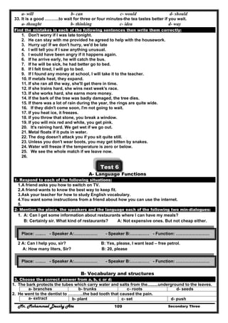 Mr. Mohammed Deushy Ata Secondary Three109
a- will b- can c- would d- should
33. It is a good ……….to wait for three or four minutes-the tea tastes better if you wait.
a- thought b- thinking c- idea d- way
Find the mistakes in each of the following sentences then write them correctly:
1. Don't worry if I was late tonight.
2. He can stay with me provided he agreed to help with the housework.
3. Hurry up! If we don't hurry, we'd be late
4. I will tell you if I saw anything unusual.
5. I would have been angry if it happens again.
6. If he arrive early, he will catch the bus.
7. If he will be sick, he had better go to bed.
8. If I felt tired, I will go to bed.
9. If I found any money at school, I will take it to the teacher.
10. If metals heat, they expand.
11. If she ran all the way, she'll get there in time.
12. If she trains hard, she wins next week's race.
13. If she works hard, she earns more money.
14. If the bark of the tree was badly damaged, the tree dies.
15. If there was a lot of rain during the year, the rings are quite wide.
16. If they didn't come soon, I'm not going to wait.
17. If you heat ice, it freezes.
18. If you throw that stone, you break a window.
19. If you will mix red and white, you get pink.
20. It's raining hard. We get wet if we go out.
21. Metal floats if it puts in water.
22. The dog doesn't attack you if you sit quite still.
23. Unless you don't wear boots, you may get bitten by snakes.
24. Water will freeze if the temperature is zero or below.
25. We see the whole match if we leave now.
26.
Test 6
A- Language Functions
1- Respond to each of the following situations:
1.A friend asks you how to switch on TV.
2.A friend wants to know the best way to keep fit.
3.Ask your teacher for how to study English vocabulary.
4.You want some instructions from a friend about how you can use the internet.
5.
2- Mention the place, the speakers and the language each of the following two min-dialogues:
1. A: Can I get some information about restaurants where I can have my meals?
B: Certainly sir. What kind of restaurants? A: Not expensive ones. But not cheap either.
2 A: Can I help you, sir? B: Yes, please, I want lead – free petrol.
A: How many liters, Sir? B: 20, please
B- Vocabulary and structures
3. Choose the correct answer from a, b, c or d:
1. The bark protects the tubes which carry water and salts from the.........underground to the leaves.
a- branches b- trunks c- roots d- seeds
2. He went to the dentist to ………..the bad tooth that caused the pain.
a- extract b- plant c- set d- push
Place: …..… - Speaker A:….…………. - Speaker B:……..…… - Function: ……………………
Place: …..… - Speaker A:….…………. - Speaker B:……..…… - Function: ……………………
 
