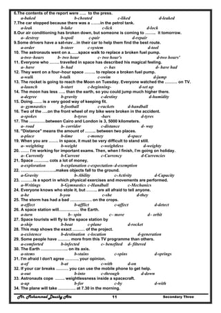 Mr. Mohammed Deushy Ata Secondary Three11
6.The contents of the report were ….. to the press.
a-baked b-cheated c-liked d-leaked
7.The car stopped because there was a …….in the petrol tank.
a-leak b-lake c-lick d-lock
8.Our air conditioning has broken down, but someone is coming to …….. it tomorrow.
a- destroy b-spoil c-pair d-repair
9.Some drivers have a sat-nav…in their car to help them find the best route.
a-order b-steer c-system d-tool
10. The astronauts went on a……space walk to replace a broken fuel pump.
a-two–hours b- two hour c- two hour's d-two hours'
11. Everyone who ……. travelled in space has described his magical feeling.
a- have b- had c- has d- have had
12. They went on a four–hour space …….. to replace a broken fuel pump.
a-walk b-talk c-swim d-jump
13. The rocket is going to reach the Moon on Tuesday. Everyone watched the ……… on TV.
a-launch b-start c-beginning- d-set up
14. The moon has less ….. than the earth, so you could jump much higher there.
a-degree b-gravity c-destiny d-humidity
15. Doing……. is a very good way of keeping fit.
a- gymnastics b-football c-rackets d-handball
16. Two of the ….on the front wheel of my bike were broken in the accident.
a-spokes b-tyros -bars d-tyres
17. The …………between Cairo and London is 3, 5000 kilometers.
a- road b- corridor c-distance d- way
18. "Distance" means the amount of …….. between two places.
a-place b-time c-money d-space
19. When you are ……. in space, it must be very difficult to stand still.
a- weighting b-weight c-weightless d-weighty
20. …… I’m working for important exams. Then, when I finish, I’m going on holiday.
a- Currently b-Current c-Currency d-Currencies
21. Space ……….. cots a lot of money.
a-exploration b-explanation c-expectation- d-exemption
22. ……………………..makes objects fall to the ground.
a-Gravity b-Ability c-Activity d-Capacity
23. ………is a sport in which physical exercises and movements are performed.
a-Writings b-Gymnastics c-Handball c-Mechanics
24. Everyone knows who stole it, but …….. are all afraid to tell anyone.
a-he b-you c-she d-they
25. The storm has had a bad ……………. on the crops.
a-effect b-afflict c-affect d-detect
26. A space station will…………… the Earth.
a-turn b– spin c– move d– orbit
27. Space tourists will fly to the space station by
a-ship b-boat c-plane d-rocket
28. This map shows the exact ……… of the project.
a-existence b-destination c-location d-generation
29. Some people have ……… more from this TV programme than others.
a-comforted b-infected c- benefited d- filtered
30. The Earth ……………….. on its axis.
a-stems b-stains c-spins d-springs
31. I'm afraid I don't agree ………. your opinion.
a-of b-at c-with d-on
32. If your car breaks ……… you can use the mobile phone to get help.
a-out b-into c-through d-down
33. Astronauts cope ……. weightlessness inside a spacecraft.
a-up b-for c-by d-with
34. The plane will take …………. at 7.30 in the morning.
 