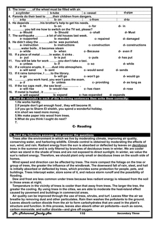 Mr. Mohammed Deushy Ata Secondary Three110
3. The inner ……of the wheel must be filled with air.
d-pipec- vesselb-tubea-cylinder
4. Parents do their best to …….their children from dangers.
d-toc-fromb- ona-by
5. He depends ………..his brother's help to get his needs.
a- to b- on c- for d- in
6. ………….you tell me how to switch on the TV set, please?
a- Would b- Should c- shall d- Must
7. The earthquake …………a lot of old houses last week.
a- supported b- mended c- repaired d- damaged
8. He didn’t obey the ……….,so he was punished.
a- instruction b- instructions c- construction d- constructions
9. ………water boils , it becomes steam
a- while b- when c- Because d- even if
10. If a piece of metal ………in water, it sinks .
a- put b- is put c- puts d- has put
11. You will be late for work ………you don’t take a taxi.
a- unless b- if c- so d- while
12. If a volcano erupts, it …….dust into atmosphere.
a- will send b- sent c- would send d- sends
13. If it rains tomorrow, I ……to the library.
a- go b- will go c- won’t go d- would go
14. ………….you work hard, you won’t pass the exam.
a- if b- unless c- providing d- as long as
15. If the ice caps melt , the sea level …………….. .
a- will rise b- would rise c- has risen d- rose
16. If metal is heated , it …………. .
a- will expand b- expand c- has expanded d- expands
4- Find the mistake in each of the following sentences then write them correctly:
1.He works hardly.
2.If people don’t get enough food , they will become ill.
3.If you go to Sharm El sheikh, you spend a wonderful holiday.
4.In short we need more money.
5.We make paper into wood from trees.
6.What do you think I ought do next?
7.
C- Reading
5. Read the following passage then answer the questions
Trees alter the environment in which we live by moderating climate, improving air quality,
conserving water, and harboring wildlife. Climate control is obtained by moderating the effects of
sun, wind, and rain. Radiant energy from the sun is absorbed or deflected by leaves on deciduous
trees in the summer and is only filtered by branches of deciduous trees in winter. We are cooler
when we stand in the shade of trees and are not exposed to direct sunlight. In winter, we value the
sun’s radiant energy. Therefore, we should plant only small or deciduous trees on the south side of
homes.
Wind speed and direction can be affected by trees. The more compact the foliage on the tree or
group of trees, the greater the influence of the windbreak. The downward fall of rain, sleet, and hail
is initially absorbed or deflected by trees, which provides some protection for people, pets, and
buildings. Trees intercept water, store some of it, and reduce storm runoff and the possibility of
flooding.
Dew and frost are less common under trees because less radiant energy is released from the soil
in those areas at night.
Temperature in the vicinity of trees is cooler than that away from trees. The larger the tree, the
greater the cooling. By using trees in the cities, we are able to moderate the heat-island effect
caused by pavement and buildings in commercial areas.
Air quality can be improved through the use of trees, shrubs, and turf. Leaves filter the air we
breathe by removing dust and other particulates. Rain then washes the pollutants to the ground.
Leaves absorb carbon dioxide from the air to form carbohydrates that are used in the plant’s
structure and function. In this process, leaves also absorb other air pollutants—such as ozone,
carbon monoxide, and sulfur dioxide—and give off oxygen.
 