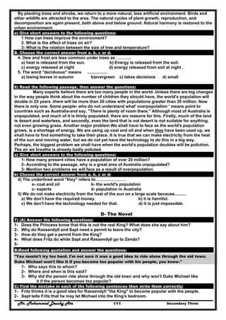 Mr. Mohammed Deushy Ata Secondary Three111
By planting trees and shrubs, we return to a more natural, less artificial environment. Birds and
other wildlife are attracted to the area. The natural cycles of plant growth, reproduction, and
decomposition are again present, both above and below ground. Natural harmony is restored to the
urban environment.
a) Give short answers to the following questions:
1 How can trees improve the environment?
2. What is the effect of trees on air?
3- What is the relation between the size of tree and temperature?
B. Choose the correct answer from a. b, c or d.
4. Dew and frost are less common under trees as ………..
a) heat is released from the sun. b) Energy is released from the soil.
c) energy released at night d) energy released from soil at night .
5. The word "deciduous" means .................
a) losing leaves in autumn b)evergreen c) takes decisions d) small
6) Read the following passage, then answer the questions:
Many experts believe there are too many people in the world. Unless there are big changes
in the way people think about the number of children they should have, the world's population will
double in 25 years .there will be more than 20 cities with populations greater than 20 million. Now
there is only one. Some people- who do not understand what' overpopulation ' means point to
countries such as Australia-and say, "There is plenty of room there." Although most of Australia is
unpopulated, and much of it is thinly populated; there are reasons for this. Firstly, much of the land
is desert and waterless, and secondly, even the land that is not desert is not suitable for anything,
not even growing grass. Another major problem We shall have to face as the world's population
grows, is a shortage of energy. We are using up coal and oil and when they have been used up, we
shall have to find something to take their place. It is true that we can make electricity from the heat
of the sun and moving water, but we do not yet have the technology to do this in a big way.
Perhaps, the biggest problem we shall have when the world's population doubles will be pollution.
The air we breathe is already badly polluted.
a) Give short answers to the following questions:
1- How many present cities have a population of over 20 million?
2- According to the passage, why is a great area of Australia unpopulated?
3- Mention two problems we will face as a result of overpopulation.
b) Choose the correct answer from a, b, c or d:
4) The underlined word "they" refers to………………….
a- coal and oil b- the world's population
c- experts d- population in Australia
5) We do not make electricity from the heat of the sun on a large scale because..........
a) We don't have the required money. b) it is harmful.
c) We don't have the technology needed for that. d) it is just impossible.
D- The Novel
7) (A) Answer the following questions:
1- Does the Princess know that this is not the real King? What does she say about him?
2- Why do Rassendyll and Sapt need a permit to leave the city?
3- How do they get a permit from the King?
4- What does Fritz do while Sapt and Rassendyll go to Zenda?
5-
B)Read following quotation and answer the questions:
"You mustn't try too hard. I'm not sure it was a good idea to ride alone through the old town.
Duke Michael won't like it if you become too popular with his people, you know."
1- Who says this to whom?
2- Where and when is this said?
3- Why did the person ride alone through the old town and why won't Duke Michael like
it if the person becomes too popular?
C) Find the mistake in each of the following sentences then write them correctly:
1- Fritz thinks it is a good idea for Rassendyll "the King" to become popular with the people.
2- Sapt tells Fritz that he may let Michael into the King's bedroom.
 