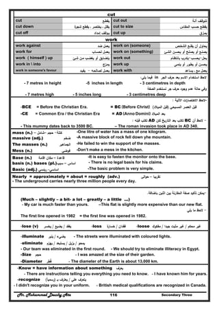Mr. Mohammed Deushy Ata Secondary Three116
cut
cut ‫ﻳﻘطـﻊ‬ cut out ‫آﻟـﺔ‬ ‫ﺗﺗـوﻗـف‬
cut down ‫ة‬‫ﺷﺟر‬ ‫ﻳﻘطﻊ‬ ‫ـ‬ ‫ﻳﺧﺗﺻر‬ ‫ـ‬ ‫ﻳﻘﻠﻝ‬ cut to size ‫اﻟﻣﻘـﺎس‬ ‫ﺣﺳـب‬ ‫ﻳﻘطـﻊ‬
cut off ‫إﻣداد‬ ‫ﻳـوﻗـف‬ cut up ‫ﻳﻣـزق‬
work
work against ‫ﺿد‬ ‫ﻳﻌﻣﻝ‬ work on (someone) ‫اﻟﺷﺧـص‬ ‫ﻳﻘﻧـﻊ‬ ‫أن‬ ‫ﻳﺣﺎوﻝ‬
work for ‫ﻟﺣﺳـﺎب‬ ‫ﻳﻌﻣـﻝ‬ work on (something) ‫اﻟﺷـﺊ‬ ‫ﻳﺣﺳـن‬ ‫أو‬ ‫ﻳﺻﻠـﺢ‬ ‫أو‬ ‫ﻳﺻﻧـﻊ‬
work ( himself ) up ‫ﺷـﺊ‬ ‫ﻣـن‬ ‫ﻳﻐﺿـب‬ ‫أو‬ ‫ﻳﺗﺿـﺎﻳق‬ work out ‫ﻳﺣﻝ‬-‫ﻳﺣﺳـب‬-‫ﺑﺎﻧﺗظـﺎم‬ ‫ﻳﺗدرب‬
work in  into ‫ﻳﻣـزج‬ work up ‫ﻳﻧﻣـﻰ‬ ‫أو‬ ‫ﻳطـور‬ ‫أو‬ ‫ﻳﺣﺳـن‬
work in someone's favour ‫ﻟﺻﺎﻟﺣـﻪ‬ ‫ﻳﻌﻣـﻝ‬-‫ﻳﻔﻳـد‬ work with ‫ﻣﻊ‬ ‫ﻳﻌﻣﻝ‬‫ـ‬‫ﻳﺳﺎﻋد‬
‫اﻟﺟر‬ ‫ﺣرف‬ ‫ﺑﻌد‬ ‫اﻻﺳم‬ ‫اﺳﺗﺧدام‬ ‫ﻻﺣظ‬in‫ﻳﻠﻲ‬ ‫ﻓﻳﻣﺎ‬:
- 7 metres in height -5 inches in length - 3 centimetres in depth
‫اﻟﺻﻔﺔ‬ ‫ﻧﺳﺗﺧدم‬ ‫ﺟر‬ ‫ﺣرف‬ ‫وﺟود‬ ‫ﻋدم‬ ‫ﺣﺎﻟﺔ‬ ‫وﻓﻲ‬
- 7 metres high - 5 inches long - 3 centimetres deep
-‫اﻵﺗﻳﺔ‬ ‫ات‬‫ر‬‫اﻻﺧﺗﺻﺎ‬ ‫ﻻﺣظ‬:
-BCE = Before the Christian Era. = BC (Before Christ) ‫اﻟﻣﺳﻳﺣﻲ‬ ‫اﻟﻌﺻر‬ ‫ﻗﺑﻝ‬)‫اﻟﻣﻳﻼد‬ ‫ﻗﺑﻝ‬(
-CE = Common Era / the Christian Era = AD (Anno Domini) ‫ﺑ‬‫ﻌ‬‫د‬‫اﻟﻣﻳﻼد‬
-‫أن‬ ‫ﻻﺣظ‬BC‫ﻟﻛن‬ ‫اﻟﺗﺎرﻳﺦ‬ ‫ﺑﻌد‬ ‫ﺗﻛﺗب‬AD‫ﻗﺑﻠﻪ‬ ‫ﺗﻛﺗب‬:
- This mummy dates back to 3500 BC. – The roman invasion took place in AD 340.
mass (n.) ‫ﻛﺗﻠﺔ‬-‫ﺣﺟم‬–‫ﺷﺎﻣﻝ‬– -One litre of water has a mass of one kilogram.
massive (adj.) ‫ﺿﺧم‬ -A massive block of rock fell down yhe mountain.
The masses (n.) ‫اﻟﺟﻣ‬‫ﺎﻫﻳر‬ -He failed to win the support of the masses.
Mess (n.) ‫ﻓوﺿﻲ‬ -Don’t make a mess in the kitchen.
Base (n.) ‫ﻗﺎﻋدة‬–‫اﻗﺎﻣﺔ‬ ‫ﻣﻛﺎن‬ -It is easy to fasten the monitor onto the base.
basis (n.) bases (pl.) ‫اﺳﺎس‬–‫ﺳﺑب‬ - There is no legal basis for his claims.
Basic (adj.) ‫اﺳﺎﺳﻲ‬-‫رﻳﺋﺳﻲ‬ -The basic problem is very simple.
Nearly = approximately = about = roughly (adv.) ‫ﺗﻘرﻳﺑﺎ‬–‫اﻟﻲ‬‫و‬‫ﺣ‬
- The underground carries nearly three million people every day.
-‫ﺑﺎﺿﺎﻓﺔ‬ ‫اﺛﻧﻳن‬ ‫ﺑﻳن‬ ‫اﻟﻣﻘﺎرﻧﺔ‬ ‫ﺻﻔﺔ‬ ‫ﺗﺄﻛﻳد‬ ‫ﻳﻣﻛن‬.
(Much – slightly – a bit- a lot – greatly – a little ...)
- My car is much faster than yours. –This flat is slightly more expensive than our new flat.
-‫ﻳﻠﻲ‬ ‫ﻣﺎ‬ ‫ﻻﺣظ‬
The first line opened in 1982 = the first line was opened in 1982.
-lose (v) ‫ﻳﻔﻘد‬/‫ﻳﺿﻳﻊ‬/‫ﻳﺧﺳر‬ -loss ‫ﻓﻘدان‬/‫ة‬‫ﺧﺳﺎر‬ -loose ‫ﻣﺣﻛم‬ ‫ﻏﻳر‬/‫ﺟﻳدا‬ ‫ﻣﺛﺑت‬ ‫ﻏﻳر‬/‫ﻣﻔﻛوك‬
-illuminate ‫ﻳﺿﻲء‬/‫ﻳﻧﻳر‬ - The streets were illuminated with coloured lights.
-eliminate ‫ﻳﻣﺣو‬/‫ﻳزﻳﻝ‬/‫ﻳﺳﺗﺑﻌد‬/‫ﻳﻬزم‬
- Our team was eliminated in the first round. - We should try to eliminate illiteracy in Egypt.
-Size ‫ﺣﺟم‬ - I was amazed at the size of their garden.
-Diameter ‫ﻗطر‬ُ - The diameter of the Earth is about 13,000 km.
-Know = have information about something ‫ﻳﻌرف‬
- There are instructions telling you everything you need to know. - I have known him for years.
-recognize ‫ﻋﻠﻲ‬ ‫ﻳﺗﻌرف‬/‫ﺑـ‬ ‫ﻳﻌﺗرف‬)‫رﺳﻣﻳﺎ‬ً(
- I didn't recognize you in your uniform. - British medical qualifications are recognized in Canada.
 