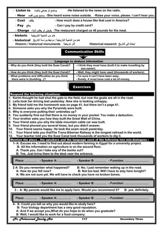 Mr. Mohammed Deushy Ata Secondary Three117
- Listen to ‫أو‬ ‫ﻳﺳﺗﻣﻊ‬‫ﻳﺻﻐﻲ‬‫ﺑﺎﻧﺗﺑﺎﻩ‬ -He listened to the news on the radio.
- Hear ‫ﻳﺳﻣﻊ‬‫ﻗﺻد‬ ‫ﺑدون‬ -She heard some noise outside. -Raise your voice, please. I can't hear you.
- Cost ‫ﻳﻛﻠف‬ - How much does a house like that cost in America?
- Pay ‫ﻳدﻓﻊ‬ - Can I pay by credit card?
- Charge ‫أو‬ ‫ﻳﻔرض‬‫ﺛﻣﻧﺎ‬ ‫ﻳطﻠب‬- -The restaurant charged us 40 pounds for the meal.
- historic ‫اﻟﻧﺎﺣﻳﺔ‬ ‫ﻣن‬ ‫ﻫﺎم‬‫اﻟﺗﺎرﻳﺧﻳﺔ‬
- historical ‫التاريخية‬ ‫الناحية‬ ‫من‬ ‫ھام‬/‫التاريخ‬ ‫بدراسة‬ ‫مرتبط‬
Historic / historical monuments ‫تاريخية‬ ‫آثار‬ Historical research ‫التاريخ‬ ‫في‬ ‫أبحاث‬
Communication Skills
Exercises
Respond the following situations:
1. Karim thought he had shut the gate to the field, but now the goats are all in the road.
2. Leila took her driving test yesterday .Now she is looking unhappy.
3. My friend told me the homework was on page 41, but there isn’t a page 41.
4. Someone asks you why the Pyramids were built.
5. Why is everyone putting their umbrellas up?
6. You suddenly find out that there is no money in your pocket. You make a deduction.
7. Your brother asks you how they built the Great Wall of China.
8. Your friend asks you why the table mountain cable car was built.
9. Your friend phoned you several times, but you didn't answer.
10. Your friend seems happy. He took the exam result yesterday.
11. Your friend tells you thatThe Trans-Siberian Railway is the longest railroad in the world.
12. Your teacher told you the Suez Canal took thousands of workers to dig it.
Mention the place , the speakers and the language each of the following two min-dialogues :
1- A: Excuse me. I need to find out about modern farming in Egypt for a university project.
B: All the information on agriculture is on the second floor.
A: Thank you. Can I take any of the books out?
B: Yes. Just bring them to the desk near the entrance.
2 A: Do you remember what happened? B: No, I just remember waking up in the road.
A: How do you fell now? B: Not too bad. Will I have to stay here tonight?
A: We are not sure yet. We will have to check you have no broken bones.
3 - A: My parents would like me to apply here. Would you recommend it? B: yes, definitely.
4- A: Could you tell us why you would like to study here?
B: Your biology department has a very good reputation.
A: And if we accept you,What do you hope to do when you graduate?
B: Well, I would like to work for a food company.
Language to deduce information
- Why do you think (they built the Suez Canal)? - I think they must have (built it to make travelling by
sea easier).
- How do you think (they built the Suez Canal)? - Well, they might have used (thousands of workers).
- What problems and difficulties do you think
there were in (building...)?
- I'm sure it can't have been easy.
- Surely, it must have cost a lot of money.
Place: ………… - Speaker A: …………. - Speaker B: ……….. - Function: ……………………
Place: ………… - Speaker A: …………. - Speaker B: ……….. - Function: ……………………
Place: ………… - Speaker A: …………. - Speaker B: ……….. - Function: ……………………
 