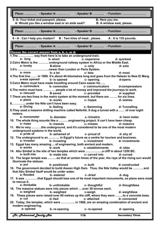 Mr. Mohammed Deushy Ata Secondary Three118
5- A: Your ticket and passport, please. B: Here you are.
A: Would you like a window seat or an aisle seat? B: A window seat, please.
6 - A : Can I help you madam? B : Two kilos of meat , please. A : It is 135 pounds.
Choose the correct answer from a, b, c, or d:
1.The …………… way from here is to take an underground train.
a- long b- short c- expensive d- quickest
2.Cairo Metro is the ………. underground railway system in Africa or the Middle East.
a- lonely B-alone c- only d- solo
3.It’s …………………………..newer than London or Paris System.
a- more b- a lot c- less d- most
4.The first line …… in 1989. It’s about 44 kilometres long and goes from the Helwan to New El Marg.
a-was opened b- is opened c- opening d-opens
5.Cairo Metro must have made travelling around Cairo easier for…..
a- commuters b- commutes c- communicators d-compensators
6.The metro must have ………… people a lot of money and improved the journeys to work.
a- rescued B saved c- provided d- supplied
7.There are two lines in the metro system at the moment, but there are …….. for six lines.
a- plans b- works c- hopes d- wishes
8.…………. under the Nile can’t have been easy.
a- Diving b- Sailing c- Swimming d- Tunnelling
9.They used a massive drilling machine called Nefertiti. It dug a tunnel with a …… of over eight
meters.
a- monometer b- diameter c- trimetric d- hemi meter
10. The whole thing sounds like a ……….engineering project. It can’t have been cheap.
a- mass b- masses c- misses d- massive
11. We’re very ……….the underground, and it's considered to be one of the most modern
underground systems in the world.
a- pride of b- ashamed of c- proud of d- shy of
12. The underground is an ……….. in Egypt’s future as a centre for tourism and business.
a- investor b- investing c- investment d- investments
13. Egypt has many amazing ... of engineering, both ancient and modern.
a- works b- work c- establishments d- sites
14. Abu Simbel is the site of two temples which were ……………..a cliff in about 1250 BC.
a- built into b- made into c- carved into d- curved
15. The larger temple was ………so that at certain times of the year, the rays of the rising sun would
illuminate the statues.
a- put b- positioned c- built d- constructed
16. The government decided to build Aswan High Dam. Thus, the Nile Valley would be ………. and
that Abu Simbel itself would be under water.
a- flooded b- watered c- dried d- dug
17. It was ………….that Egypt should lose one of its most important monuments, so plans were made
to rescue it.
a- thinkable b- unthinkable c- thoughtful d- thoughtless
18. The massive statues were into pieces which ….over 30 tonnes each.
a- weighed b- weighted c-weigh d- weightless
19. These pieces were raised over 60 metres up the cliff, where they were ……..to a concrete base.
a- cut d- tied c- attached d- connected
20. Today, the temples, which were ………….. in 1968, are an amazing combination of ancient and
modern engineering.
a- opened b- re-opening c- re-opened d- opening
Place: ………… - Speaker A: …………. - Speaker B: ……….. - Function: ……………………
Place: ………… - Speaker A: …………. - Speaker B: ……….. - Function: ……………………
Place: ………… - Speaker A: …………. - Speaker B: ……….. - Function: ……………………
 