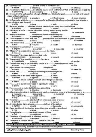 Mr. Mohammed Deushy Ata Secondary Three119
21. Enemies were………………. the rich towns of northern China.
a- attack b- attacking c- provoking d- retaking
22. The emperor decided to …..the attacks out, so work on the Great Wall of China began in 220 BC .
a- preserving b- consecrating c- Leap d- keep
23. Eventually, the wall reached a length of 6400 km. It is the longest ………..ever built and was all
made without machines.
a- super structure b- structure c- infrastructure d- inner structure
24. Its five-meter width is …………..enough for soldiers to ride along on horses to stop attackers
from climbing over the wall.
a- wide b- long c- high d- deep
25. My father studied ……at university and has designed many important bridges
a- engineer b-engineering c- engine d- mechanism
26. Education is an / a …..in the future of a country and its young people
a- aim b- wish c- hope d- investment
27. Nearly four million ………..travel to and from London every day.
a- travelers b- passengers c- commuters d-workers
28. The Great Wall of china was a/an ………project which took hundreds of years to complete.
a- investment b- mass c- massive d- masses
29. That tunnel has a …………of 7.6 metres.
a- size b- volume c- width d- diameter
30. The verb of "engineering" is ……………….
a- engine b-engineer c- eugenics d- engines
31. "Massive" is an adjective, but ……………..is the noun.
a- masses b-mass c-miss d- mess
32. "Commuter" is a noun but …………is a verb.
a- communicate b- commute c- commit d- commutate
33. "Investment" is a noun but ……………is a verb.
a- investigate b- invest c- insist d- persist
34. The quickest way to get to the city centre is to ……….an underground train.
a- come b- have c- take d- ride
35. A journey on the underground …………..one pound.
a- costs b-pays c-worth d- takes up
36. People can ……………money by travelling on the underground.
a- keep b- rescue c- safe d-save
37. The first line of the Paris Metro system …………..in 1900.
a- started b- opened c- ended d- finished
38. …………….is a hard surface on which other things can be built.
a- basic b- bases c- base d- basis
39. To ……..is to cut stone or wood in a particular shape.
a- crave B carve c- curve d- carver
40. To ………….is to make light shine on something.
a- roommate b- illumine c- illuminate d- terminate
41. A large structure that is built to remind us of an important event or a famous person is a ………..
a- manumit Monument c- memorial d- memory
The height of the ………….is 25 metres.
a- way b- tunnel c-cliff d- route
42. The artist ……………the structure from a massive piece of stone.
a- curved b- craved c- carved d- covered
43. At night, bright lights always ……………..in front of the palace.
a- lighten b-Light c- illuminate d- ammoniate
44. if you want to ask the teacher a question , you should …..your hand.
a- rise b- arise c- arouse d- raise
45. The sphinx is ………….near the Pyramids of Giza.
a- Put b- positioned c- laid d- lie
46. The statue of the pharaoh is a famous ancient…………. .
a- memorial b- souvenir c- memory d- monument
47. The statue is built on a hard ……….made of concrete.
a- basis b- basic c- base d- bases
Find the mistake in each of the following sentences then write them correctly:
1- A strong economy depends on a healthy manufacturing basic.
 