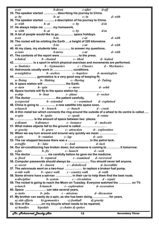 Mr. Mohammed Deushy Ata Secondary Three12
a-on b-down c-after d-off
35. The speaker started ………….. describing his journey to China.
a- by b- at c- in d- with
36. The speaker started ……….. a description of his journey to China.
a- with b- at c- by d-in
37. He always helps me ……… my homework.
a- with b- at c- by d-in
38. A lot of people would like to go…………… space holidays.
a-on b-in c-at d- with
39. The rocket will be orbiting the Earth .…a height of 320 kilometres
a-on b-in c-at d- with
40. At my class, my students take …………. to answer my questions.
a-runs b-turns c-at d- with
41. The contents of the report were ………………. to the press.
a-baked b– cheated c– liked d– leaked
42. ……………… is a sport in which physical exercises and movements are performed.
a- Statistics b – Gymnastics c – Classics d – Mechanics
43. Astronauts usually work in ……………….. conditions.
a-weightless b– useless c– hopeless d- meaningless
44. …………………. gymnastics is a very good way of keeping fit.
a- Doing b– Making c– Having d– Taking
45. A space station will ………………….. the Earth.
a- turn b– spin c– move d– orbit
46. Space tourists will fly to the space station by …………………… .
a-ship b– boat c– plane d– rocket
47. The doctor ……………………. the patient carefully.
a-expected b– extended c – examined d– explained
48. China is going to ……………. a new satellite into space soon.
a-launch b – branch c– bunch d – crash
49. A thin metal bar which connects the ring around the outside of a wheel to its centre is called…..
a-spin b– spoke c– speak d- rotate
50. ………………. is the amount of space between two places.
a-distant b-distance c– instance d – molecule
51. What makes objects fall to the ground is called …………………… .
a- gravity b– grave c– attraction d– exploration
52. When we say turn around and around very quickly we mean …………….. .
a-spin b– rotation c- lap d– axis
53. The car stopped because there was a …………………. in the petrol tank.
a-traffic b – lake c – leak d- lack
54. Our air-conditioning has broken down, but someone is coming to …………. it tomorrow.
a-fax b- fix c– launch d - seek
55. The doctor …………….. me carefully before he gave me the medicine.
a- fixed b– repaired c– examined d- recovered
56. Computer passwords should always be ………………. You should never tell anyone.
a- secret b – known c – disbelieved d- incredible
57. The astronauts went on a two-hour ……………… to replace a broken fuel pump.
a-side walk b - space walk c - country walk d- walk
58. Some drivers have a sat-nav …………….. in their car to help them find the best route.
a-discipline b- system c – circulation d – repair
59. The rocket is going to reach the Moon on Tuesday. Everyone watched the …………. on TV.
a-lunch b-launch c– exploration d- excavation
60. Space ………………… can take several years.
a- tasks b– jobs c – missions d– discussion
61. My brother can easily do a spin, as she has been doing………………for years.
a) side effects b) gymnastics c) football d) gravity
62. One of the …….…..on my bicycle wheel needs to be repaired,
a) handles b)pedals c) chains d) spokes
 
